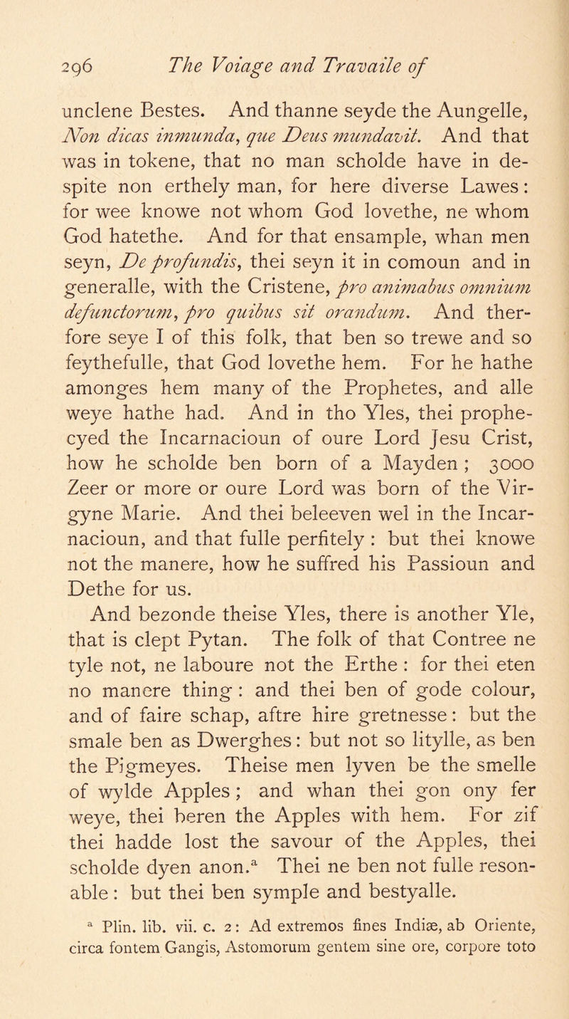 unclene Bestes. And thanne seyde the Aungelle, Non dicas inmunda, que Deus mundamt. And that was in tokene, that no man scholde have in de- spite non erthely man, for here diverse Lawes: for wee knowe not whom God lovethe, ne whom God hatethe. And for that ensample, whan men seyn, Deprofundis^ thei seyn it in comoun and in generalle, with the Cristene, pro animabus omnium defunctormn^ pro quibus sit orandum. And ther- fore seye I of this folk, that ben so trewe and so feythefulle, that God lovethe hem. For he hathe amonges hem many of the Prophetes, and alle weye hathe had. And in tho Yles, thei prophe- cyed the Incarnacioun of oure Lord Jesu Crist, how he scholde ben born of a Mayden ; 3000 Zeer or more or oure Lord was born of the Vir- gyne Marie. And thei beleeven wel in the Incar- nacioun, and that fulle perfitely : but thei knowe not the manere, how he suffred his Passioun and Dethe for us. And bezonde theise Yles, there is another Yle, that is dept Pytan. The folk of that Contree ne tyle not, ne laboure not the Erthe : for thei eten no manere thing : and thei ben of gode colour, and of faire schap, aftre hire gretnesse: but the smale ben as Dwerghes: but not so litylle, as ben the Pigmeyes. Theise men lyven be the smelle of wylde Apples ; and whan thei gon ony fer weye, thei beren the Apples with hem. For zif thei hadde lost the savour of the Apples, thei scholde dyen anon.^ Thei ne ben not fulle reson- able : but thei ben symple and bestyalle. ^ Plin. lib. vii. c, 2: Ad extremes fines Indiae, ab Oriente, circa fontem Gangis, Astomorum gentem sine ore, corpore toto