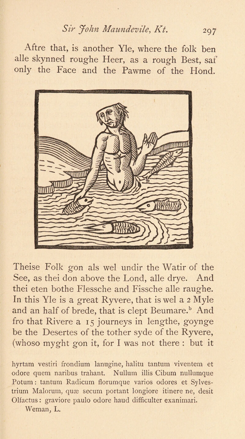 Aftre that, is another Yle, where the folk ben alle skynned roughe Heer, as a rough Best, saf only the Face and the Pawme of the Hond. Theise Folk gon als wel undir the Watir of the See, as thei don above the Lond, alle drye. And thei eten bothe Flessche and Fissche alle raughe. In this Yle is a great Ryvere, that is wel a 2 Myle and an half of brede, that is dept Beumare.^ And fro that Rivere a 15 journeys in lengthe, goynge be the Desertes of the tother syde of the Ryvere, (whoso myght gon it, for I was not there : but it hyrtam vestiri frondium lanugine, halitu tantum viventem et odore quern naribus trahant. Nullum illis Cibum nullumque Potum: tantum Radicum florumque varios odores et S}dves- trium Malorum, quae secum portant longiore itinere ne, desit Olfactus: graviore paulo odore baud difficulter exanimari. Weman_, L.