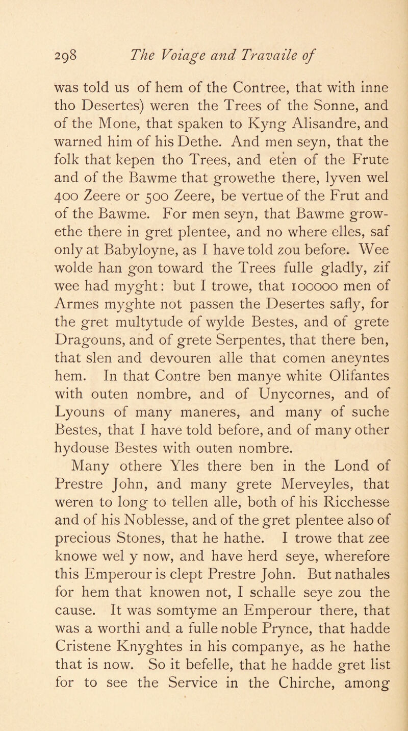 was told us of hem of the Contree, that with inne tho Desertes) weren the Trees of the Sonne, and of the Mone, that spaken to Kyng Alisandre, and warned him of his Dethe. And men seyn, that the folk that kepen tho Trees, and eten of the Frute and of the Bawme that growethe there, lyven wel 400 Zeere or 500 Zeere, be vertueof the Frut and of the Bawme. For men seyn, that Bawme grow- ethe there in gret plentee, and no where elles, saf only at Babyloyne, as I have told zou before. Wee wolde han gon toward the Trees fulle gladly, zif wee had myght: but I trowe, that 100000 men of Armes myghte not passen the Desertes safly, for the gret multytude of wylde Bestes, and of grete Dragouns, and of grete Serpentes, that there ben, that slen and devouren alle that comen aneyntes hem. In that Centre ben manye white Olifantes with outen nombre, and of Unycornes, and of Lyouns of many maneres, and many of suche Bestes, that I have told before, and of many other hydouse Bestes with outen nombre. Many othere Yles there ben in the Lend of Prestre John, and many grete Merveyles, that weren to long to tellen alle, both of his Ricchesse and of his Noblesse, and of the gret plentee also of precious Stones, that he hathe. I trowe that zee knowe wel y now, and have herd seye, wherefore this Emperour is dept Prestre John. But nathales for hem that knowen not, I schalle seye zou the cause. It was somtyme an Emperour there, that was a worthi and a fulle noble Prynce, that hadde Cristene Knyghtes in his companye, as he hathe that is now. So it befelle, that he hadde gret list for to see the Service in the Chirche, among