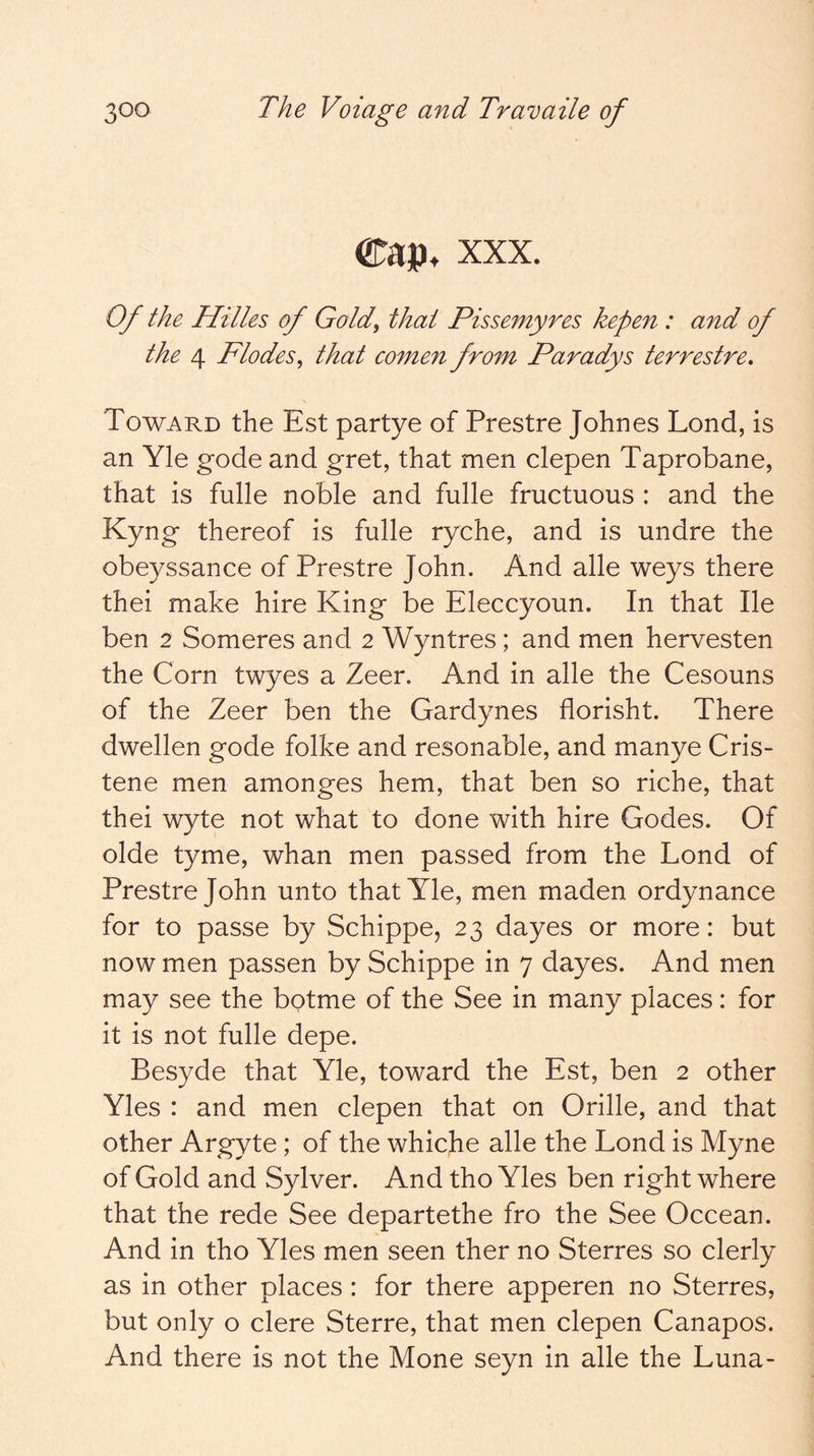 Cap. XXX. Of the Hilles of Gold, that Pissemyres kepen : and of the 4 Flodes, that comen from Paradys terrestre. Toward the Est partye of Prestre Johnes Lond, is an Yle gode and gret, that men clepen Taprobane, that is fulle noble and fulle fructuous : and the Kyn g thereof is fulle ryche, and is undre the obeyssance of Prestre John. And alle weys there thei make hire King be Eleccyoun. In that He ben 2 Someres and 2 Wyntres; and men hervesten the Corn twyes a Zeer. And in alle the Cesouns of the Zeer ben the Gardynes florisht. There dwellen gode folke and resonable, and manye Cris- tene men amonges hem, that ben so riche, that thei wyte not what to done with hire Godes. Of olde tyme, whan men passed from the Lond of Prestre John unto that Yle, men maden ordynance for to passe by Schippe, 23 dayes or more: but now men passen by Schippe in 7 dayes. And men may see the botme of the See in many places: for it is not fulle depe. Besyde that Yle, toward the Est, ben 2 other Yles : and men clepen that on Grille, and that other Argyte; of the whiche alle the Lond is Myne of Gold and Sylver. And tho Yles ben right where that the rede See departethe fro the See Occean. And in tho Yles men seen ther no Sterres so clerly as in other places : for there apperen no Sterres, but only o clere Sterre, that men clepen Canapos. And there is not the Mone seyn in alle the Luna-
