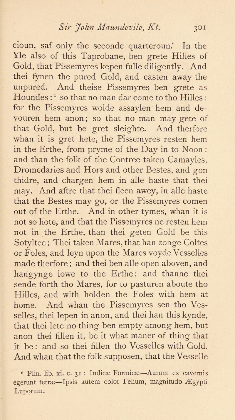 cioun, saf only the seconde quarteroun.' In the Yle also of this Taprobane, ben grete Hides of Gold, that Pissemyres kepen fulle diligently. And thei fynen the pured Gold, and casten away the unpured. And theise Pissemyres ben grete as Houndes : so that no man dar come to tho Hides : for the Pissemyres wolde assaylen hem and de- vouren hem anon; so that no man may gete of that Gold, but be gret sleighte. And therfore whan it is gret hete, the Pissemyres resten hem in the Erthe, from pryme of the Day in to Noon : and than the folk of the Contree taken Camayles, Dromedaries and Hors and other Bestes, and gon thidre, and chargen hem in ade haste that thei may. And aftre that thei fleen awey, in ade haste that the Bestes may go, or the Pissemyres comen out of the Erthe. And in other tymes, whan it is not so hote, and that the Pissemyres ne resten hem not in the Erthe, than thei geten Gold be this Sotyltee; Thei taken Mares, that han zonge Codes or Foies, and leyn upon the Mares voyde Vessedes made therfore; and thei ben ade open aboven, and hangynge lowe to the Erthe: and thanne thei sende forth tho Mares, for to pasturen aboute tho Hides, and with holden the Foies with hem at home. And whan the Pissemyres sen tho Ves- sedes, thei lepen in anon, and thei han this kynde, that thei lete no thing ben empty among hem, but anon thei hllen it, be it what maner of thing that it be: and so thei fdlen tho Vessedes with Gold. And whan that the folk supposen, that the Vesselle ® Plin. lib. xi. c. 31 : Indicae Formicae—Aurum ex cavernis egerunt terrae—Ipsis autem color Felium, magnitudo ^gypti Luporum.