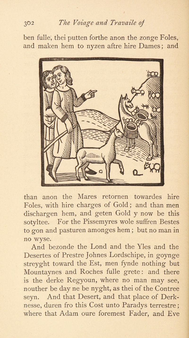 ben fulle, thei putten forthe anon the zonge Foies, and maken hem to nyzen aftre hire Dames; and than anon the Mares retornen towardes hire Foies, with hire charges of Gold; and than men dischargen hem, and geten Gold y now be this sotyltee. For the Pissemyres wole suffren Bestes to gon and pasturen amonges hem ; but no man in no wyse. And bezonde the Lond and the Yles and the Desertes of Prestre Johnes Lordschipe, in goynge streyght toward the Est, men fynde nothing but Mountaynes and Roches fulle grete: and there is the derke Regyoun, where no man may see, nouther be day ne be nyght, as thei of the Contree seyn. And that Desert, and that place of Derk- nesse, duren fro this Cost unto Paradys terrestre; where that Adam oure foremest Fader, and Eve
