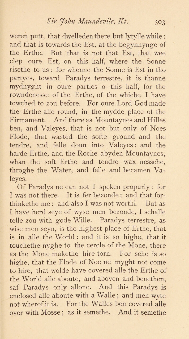 weren putt, that dwelleden there but lytylle while; and that is towards the Est, at the begynnynge of the Erthe. But that is not that Est, that wee clep oure Est, on this half, where the Sonne risethe to us: for whenne the Sonne is Est in tho partyes, toward Paradys terrestre, it is thanne mydnyght in oure parties o this half, for the rowndenesse of the Erthe, of the whiche I have towched to 2ou before. Eor oure Lord God made the Erthe alle round, in the mydde place of the Eirmament. And there as Mountaynes and Hides ben, and Valeyes, that is not but only of Noes Elode, that wasted the softe ground and the tendre, and felle doun into Valeyes: and the harde Erthe, and the Roche abyden Mountaynes, whan the soft Erthe and tendre wax nessche, throghe the Water, and felle and becamen Va- leyes. Of Paradys ne can not I speken propurly: for I was not there. It is fer bezonde ; and that for- thinkethe me : and also I was not worthi. But as I have herd seye of wyse men bezonde, I schalle telle zou with gode Wide. Paradys terrestre, as wise men seyn, is the highest place of Erthe, that is in alle the World : and it is so highe, that it touchethe nyghe to the cercle of the Mone, there as the Mone makethe hire torn. Eor sche is so highe, that the Elode of Noe ne myght not come to hire, that wolde have covered alle the Erthe of the World alle aboute, and aboven and benethen, saf Paradys only adone. And this Paradys is enclosed alle aboute with a Wade; and men wyte not wherof it is. Eor the Wades ben covered alle over with Mosse; as it semethe. And it semethe