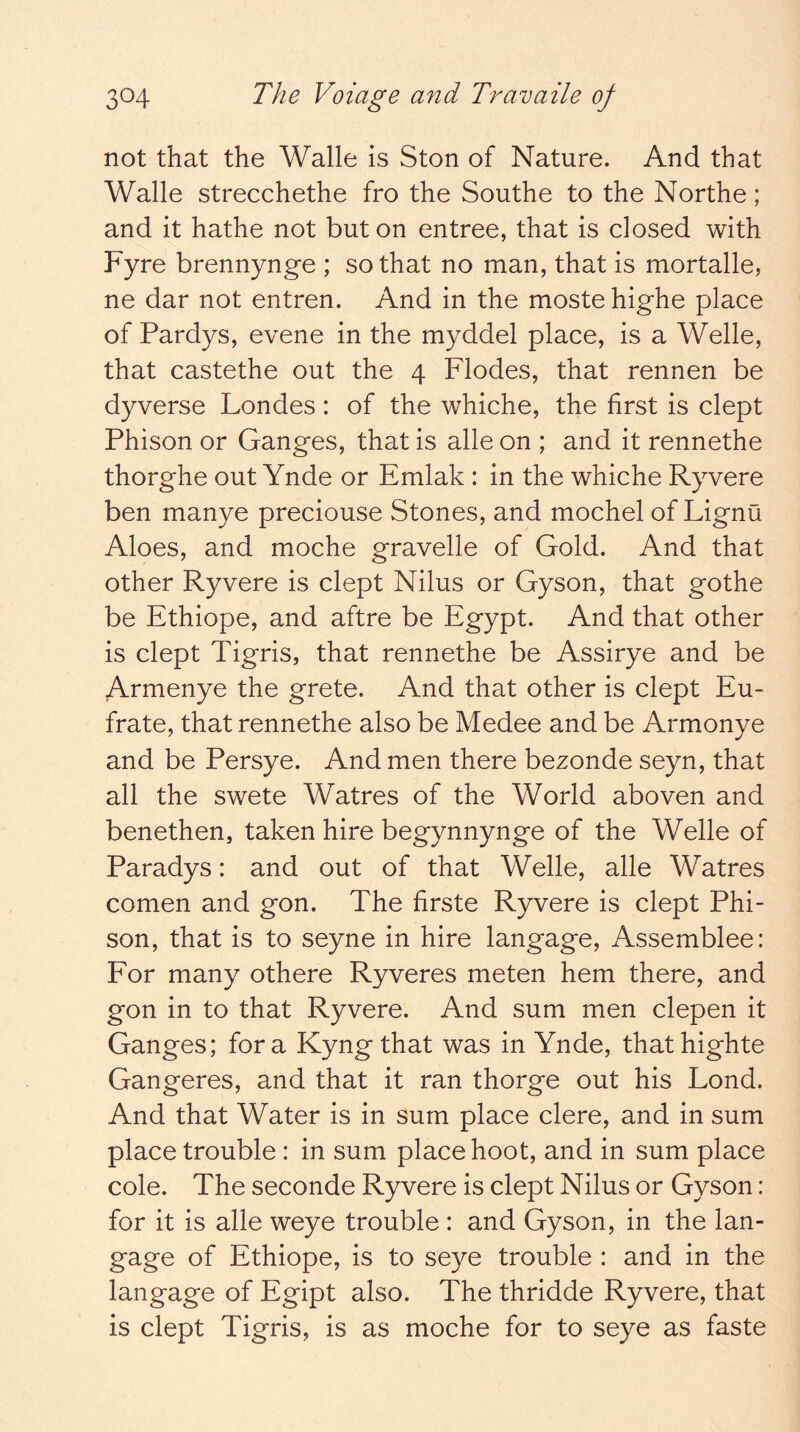 not that the Walle is Ston of Nature. And that Walle strecchethe fro the Southe to the Northe; and it hathe not baton entree, that is closed with Fyre brennynge ; so that no man, that is mortalle, ne dar not entren. And in the moste highe place of Pardys, evene in the myddel place, is a Welle, that castethe out the 4 Flodes, that rennen be dyverse Londes: of the whiche, the first is dept Phison or Ganges, that is alle on ; and it rennethe thorghe out Ynde or Emlak : in the whiche Ryvere ben manye preciouse Stones, and mochel of Lignu Aloes, and moche gravelle of Gold. And that other Ryvere is dept Nilus or Gyson, that gothe be Ethiope, and aftre be Egypt. And that other is dept Tigris, that rennethe be Assirye and be Armenye the grete. And that other is dept Eu- frate, that rennethe also be Medee and be Armonye and be Persye. And men there bezonde seyn, that all the swete Watres of the World aboven and benethen, taken hire begynnynge of the Welle of Paradys: and out of that Welle, alle Watres comen and gon. The firste Ryvere is dept Phi- son, that is to seyne in hire langage, Assemblee: For many othere Ryveres meten hem there, and gon in to that Ryvere. And sum men clepen it Ganges; fora Kyngthat was in Ynde, thathighte Gangeres, and that it ran thorge out his Lond. And that Water is in sum place clere, and in sum place trouble: in sum place hoot, and in sum place cole. The seconde Ryvere is dept Nilus or Gyson: for it is alle weye trouble : and Gyson, in the lan- gage of Ethiope, is to seye trouble : and in the langage of Egipt also. The thridde Ryvere, that is dept Tigris, is as moche for to seye as faste