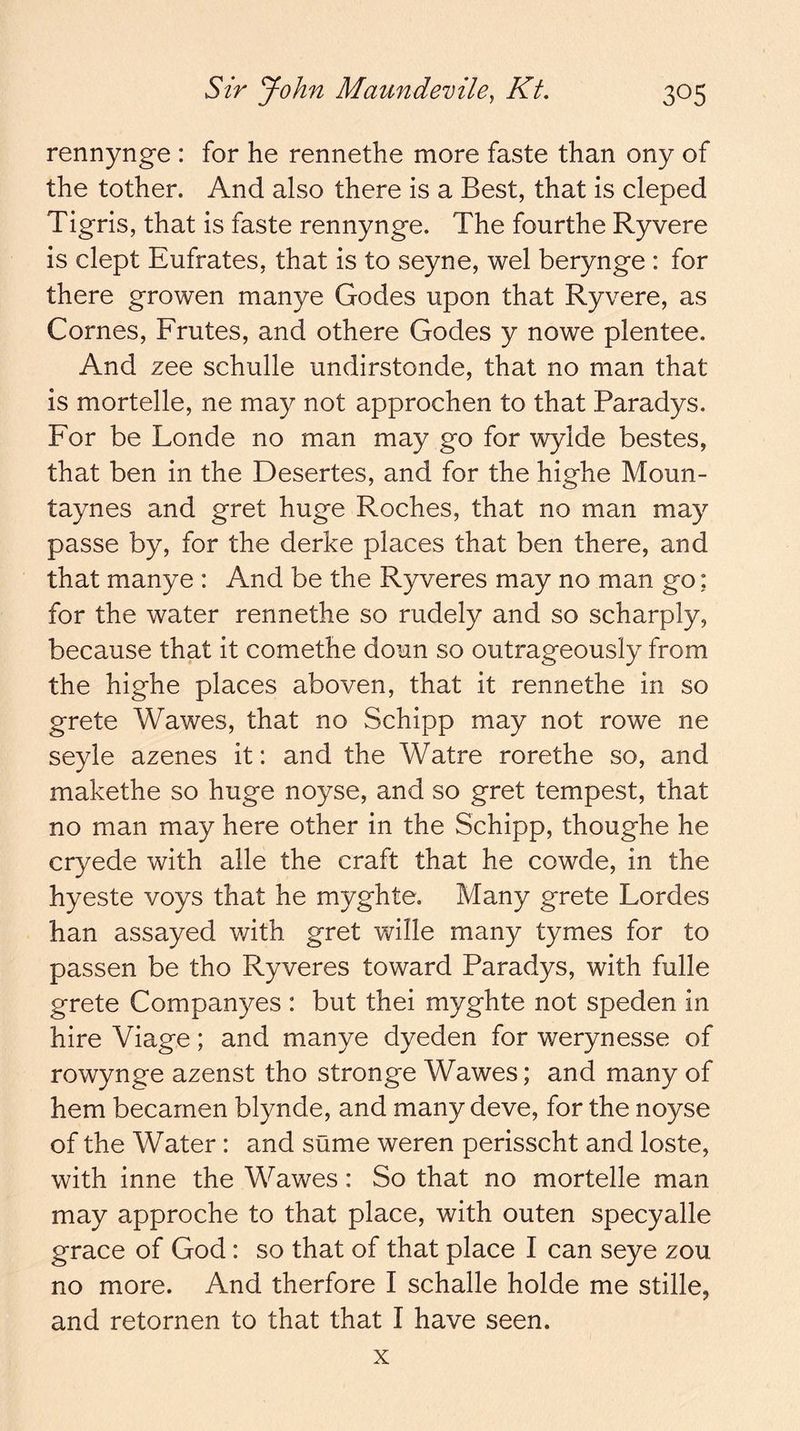 rennynge : for he rennethe more faste than ony of the tother. And also there is a Best, that is cleped Tigris, that is faste rennynge. The fourthe Ryvere is dept Eufrates, that is to seyne, wel berynge : for there growen manye Godes upon that Ryvere, as Comes, Frutes, and othere Godes y nowe plentee. And zee schulle undirstonde, that no man that is mortelle, ne may not approchen to that Paradys. For be Londe no man may go for wylde bestes, that ben in the Desertes, and for the highe Moun- taynes and gret huge Roches, that no man may passe by, for the derke places that ben there, and that manye : And be the Ryveres may no man go: for the water rennethe so rudely and so scharply, because that it comethe doun so outrageously from the highe places aboven, that it rennethe in so grete Wawes, that no Schipp may not rowe ne seyle azenes it: and the Watre rorethe so, and makethe so huge noyse, and so gret tempest, that no man may here other in the Schipp, thoughe he cryede with alle the craft that he cowde, in the hyeste voys that he myghte. Many grete Lordes han assayed with gret wille many tymes for to passen be tho Ryveres toward Paradys, with fulle grete Companyes : but thei myghte not speden in hire Viage; and manye dyeden for werynesse of rowynge azenst tho stronge Wawes; and many of hem becarnen blynde, and many deve, for the noyse of the Water: and sume weren perisscht and loste, with inne the Wawes: So that no mortelle man may approche to that place, with outen specyalle grace of God: so that of that place I can seye zou no more. And therfore I schalle holde me stille, and retornen to that that I have seen. X