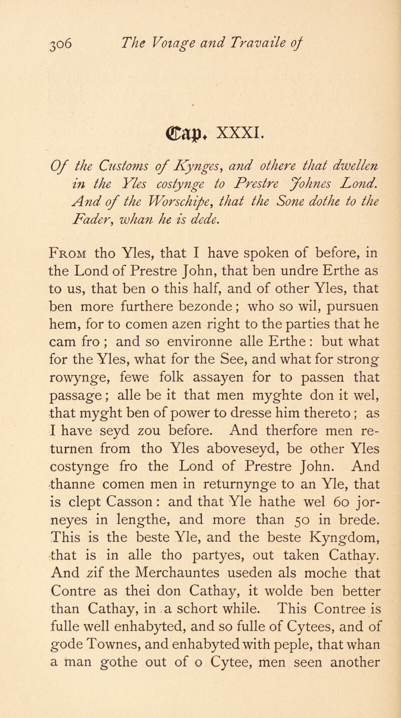 (Kap. xxxi. Of the Customs of JCynges, and othere that dwellen in the Yles costynge to Prestre Jo hues Lond. And of the Worschipe^ that the Sone dothe to the Fader^ whan he is dede. From tho Yles, that I have spoken of before, in the Lond of Prestre John, that ben undre Erthe as to us, that ben o this half, and of other Yles, that ben more furthere bezonde; who so wil, pursuen hem, for to comen azen right to the parties that he cam fro ; and so environne alle Erthe: but what for the Yles, what for the See, and what for strong rowynge, fewe folk assayen for to passen that passage; alle be it that men myghte don it wel, that myght ben of power to dresse him thereto; as I have seyd zou before. And therfore men re- turnen from tho Yles aboveseyd, be other Yles costynge fro the Lond of Prestre John. And thanne comen men in returnynge to an Yle, that is dept Casson: and that Yle hathe wel 6o jor- neyes in lengthe, and more than 50 in brede. This is the beste Yle, and the beste Kyngdom, fthat is in alle tho partyes, out taken Cathay. And zif the Merchauntes useden als moche that Centre as thei don Cathay, it wolde ben better than Cathay, in a schort while. This Contree is fulle well enhabyted, and so fulle of Cytees, and of gode Townes, and enhabyted with peple, that whan a man gothe out of o Cytee, men seen another