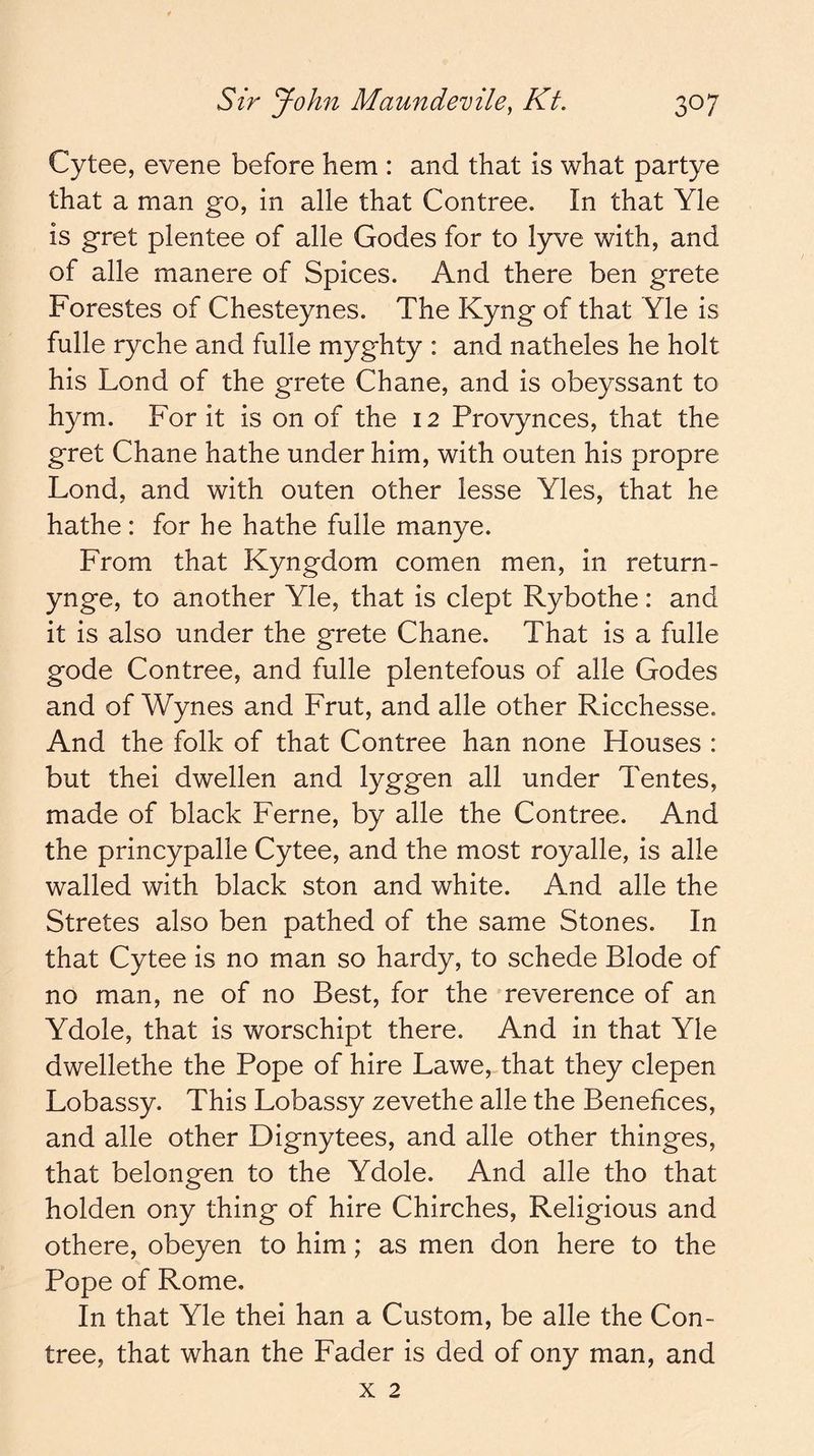 Cytee, evene before hem : and that is what partye that a man go, in alle that Contree. In that Yle is gret plentee of alle Godes for to lyve with, and of alle manere of Spices. And there ben grete Forestes of Chesteynes. The Kyng of that Yle is fulle ryche and fulle myghty : and natheles he holt his Lond of the grete Chane, and is obeyssant to hym. For it is on of the 12 Provynces, that the gret Chane hathe under him, with outen his propre Lond, and with outen other lesse Yles, that he hathe : for he hathe fulle manye. From that Kyngdom comen men, in return- ynge, to another Yle, that is dept Rybothe: and it is also under the grete Chane. That is a fulle gode Contree, and fulle plentefous of alle Godes and of Wynes and Frut, and alle other Ricchesse. And the folk of that Contree han none Houses : but thei dwellen and lyggen all under Tentes, made of black Feme, by alle the Contree. And the princypalle Cytee, and the most royalle, is alle walled with black ston and white. And alle the Stretes also ben pathed of the same Stones. In that Cytee is no man so hardy, to schede Blode of no man, ne of no Best, for the reverence of an Ydole, that is worschipt there. And in that Yle dwellethe the Pope of hire Lawe, that they clepen Lobassy. This Lobassy zevethe alle the Benefices, and alle other Dignytees, and alle other thinges, that belongen to the Ydole. And alle tho that holden ony thing of hire Chirches, Religious and othere, obeyen to him; as men don here to the Pope of Rome. In that Yle thei han a Custom, be alle the Con- tree, that whan the Fader is ded of ony man, and X 2