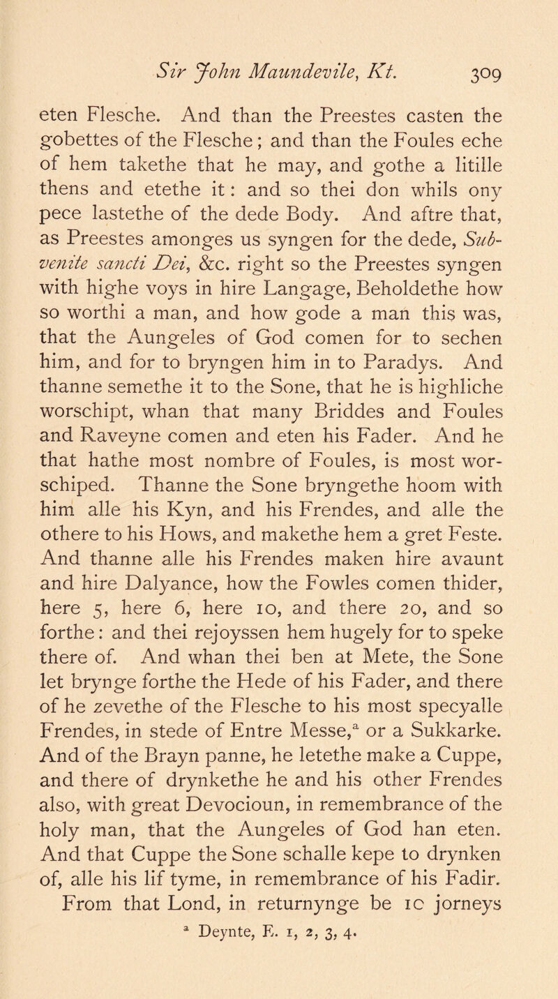 eten Flesche. And than the Preestes casten the gobettes of the Flesche ; and than the Foules eche of hem takethe that he may, and gothe a litille thens and etethe it: and so thei don whils ony pece lastethe of the dede Body. And aftre that, as Preestes amonges us syngen for the dede. Sub- venite sancti Dei^ &c. right so the Preestes syngen with highe voys in hire Langage, Beholdethe how so worthi a man, and how gode a man this was, that the Aungeles of God comen for to sechen him, and for to bryngen him in to Paradys. And thanne semethe it to the Sone, that he is highliche worschipt, whan that many Briddes and Foules and Raveyne comen and eten his Fader. And he that hathe most nombre of Foules, is most wor- schiped. Thanne the Sone bryngethe hoom with him alle his Kyn, and his Frendes, and alle the othere to his Hows, and makethe hem a gret Feste. And thanne alle his Frendes maken hire avaunt and hire Dalyance, how the Fowles comen thider, here 5, here 6, here 10, and there 20, and so forthe: and thei rejoyssen hem hugely for to speke there of. And whan thei ben at Mete, the Sone let brynge forthe the Hede of his Fader, and there of he zevethe of the Flesche to his most specyalle Frendes, in stede of Entre Messe,^ or a Sukkarke. And of the Brayn panne, he letethe make a Cuppe, and there of drynkethe he and his other Frendes also, with great Devocioun, in remembrance of the holy man, that the Aungeles of God han eten. And that Cuppe the Sone schalle kepe to drynken of, alle his lif tyme, in remembrance of his Fadir. From that Lond, in returnynge be ic jorneys ^ Deynte, E. i, 2, 3, 4.