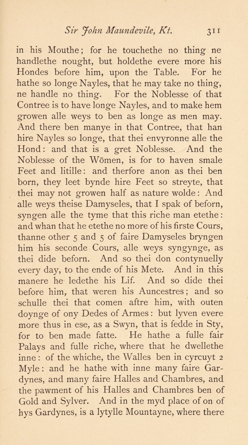 in his Mouthe; for he touchethe no thing ne handlethe nought, but holdethe evere more his Hondes before him, upon the Table. For he hathe so longe Nayles, that he may take no thing, ne handle no thing. For the Noblesse of that Contree is to have longe Nayles, and to make hem growen alle weys to ben as longe as men may. And there ben manye in that Contree, that han hire Nayles so longe, that thei envyronne alle the Hond: and that is a gret Noblesse. And the Noblesse of the Women, is for to haven smale Feet and litille: and therfore anon as thei ben born, they leet bynde hire Feet so streyte, that thei may not growen half as nature wolde: And alle weys theise Damyseles, that I spak of beforn, syngen alle the tyme that this riche man etethe: and whan that he etethe no more of his firste Cours, thanne other 5 and 5 of faire Damyseles bryngen him his seconde Cours, alle weys syngynge, as thei dide beforn. And so thei don contynuelly every day, to the ende of his Mete. And in this manere he ledethe his Lif. And so dide thei before him,, that weren his Auncestres; and so schulle thei that comen aftre him, with outen doynge of ony Dedes of Arrnes : but lyven evere more thus in ese, as a Swyn, that is fedde in Sty, for to ben made fatte. He hathe a fulle fair Palays and fulle riche, where that he dwellethe inne: of the whiche, the Walles ben in cyrcuyt 2 Myle: and he hathe with inne many faire Gar- dynes, and many faire Halles and Chambres, and the pawment of his Halles and Chambres ben of Gold and Sylver. And in the myd place of on of hys Gardynes, is a lytylle Mountayne, where there