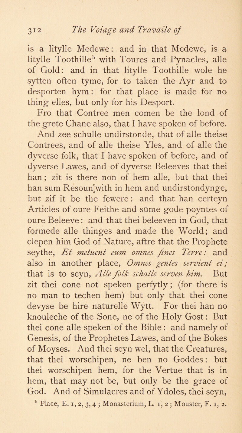 is a litylle Medewe: and in that Medewe, is a litylle Toothille^ with Toures and Pynacles, alle of Gold: and in that litylle Toothille wole he sytten often tyme, for to taken the Ayr and to desporten hym: for that place is made for no thing elles, but only for his Desport. Fro that Contree men comen be the lond of the grete Chane also, that I have spoken of before. And zee schulle undirstonde, that of alle theise Contrees, and of alle theise Yles, and of alle the dyverse folk, that I have spoken of before, and of dyverse Lawes, and of dyverse Beleeves that thei han; zit is there non of hem alle, but that thei han sum Resoumwith in hem and undirstondynge, but zif it be the fewere: and that han certeyn Articles of oure Feithe and sume gode poyntes of oure Beleeve: and that thei beleeven in God, that formede alle thinges and made the World; and clepen him God of Nature, aftre that the Prophete seythe, Et metuent euin omnes fines Terre: and also in another place, Omnes gentes servient ei; that is to seyn, Alle folk schalle serven him. But zit thei cone not speken perfytly; (for there is no man to techen hem) but only that thei cone devyse be hire naturelle Wytt. For thei han no knouleche of the Sone, ne of the Holy Gost: But thei cone alle speken of the Bible : and namely of Genesis, of the Prophetes Lawes, and of the Bokes of Moyses. And thei seyn wel, that the Creatures, that thei worschipen, ne ben no Goddes: but thei worschipen hem, for the Vertue that is in hem, that may not be, but only be the grace of God. And of Simulacres and of Ydoles, thei seyn, ^ Place, E. I, 2, 3,4 ; Monasterium, L. 1,2; Mouster, F. i, 2.