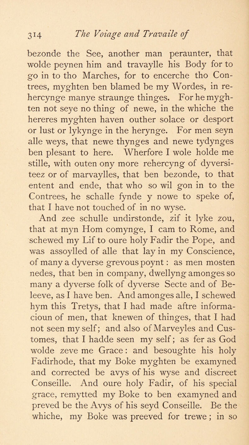 bezonde the See, another man peraunter, that wolde peynen him and travaylle his Body for to go in to tho Marches, for to encerche tho Con- trees, myghten ben blamed be my Wordes, in re- hercynge manye straunge thinges. For he mygh- ten not seye no thing of newe, in the whiche the hereres myghten haven outher solace or desport or lust or lykynge in the herynge. For men seyn alle weys, that newe thynges and newe tydynges ben plesant to here. Wherfore I wole holde me stille, with outen ony more rehercyng of dyversi- teez or of marvaylles, that ben bezonde, to that entent and ende, that who so wil gon in to the Contrees, he schalle fynde y nowe to speke of, that I have not touched of in no wyse. And zee schulle undirstonde, zif it lyke zou, that at myn Horn comynge, I cam to Rome, and schewed my Lif to oure holy Fadir the Pope, and was assoylled of alle that lay in my Conscience, of many a dyverse grevous poynt: as men mosten nedes, that ben in company, dwellyng amonges so many a dyverse folk of dyverse Secte and of Be- leeve, as I have ben. And amonges alle, I schewed hym this Tretys, that I had made aftre informa- cioun of men, that knewen of thinges, that I had not seen myself; and also ofMarveyles and Cus- tomes, that I hadde seen my self; as fer as God wolde zeve me Grace: and besoughte his holy Fadirhode, that my Boke myghten be examyned and corrected be avys of his wyse and discreet Conseille. And oure holy Fadir, of his special grace, remytted my Boke to ben examyned and preved be the Avys of his seyd Conseille. Be the whiche, my Boke was preeved for trewe; in so