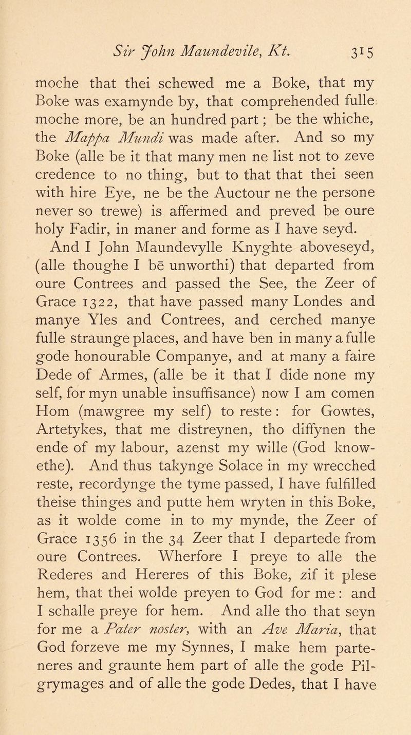 moche that thei schewed me a Boke, that my Boke was examynde by, that comprehended fulle: moche more, be an hundred part; be the whiche, the Mappa Mundi was made after. And so my Boke (alle be it that many men ne list not to zeve credence to no thing, but to that that thei seen with hire Eye, ne be the Auctour ne the persone never so trewe) is affermed and proved be oure holy Fadir, in manor and forme as I have seyd. And I John Maundevylle Knyghte aboveseyd, (alle thoughe I be unworthi) that departed from oure Contrees and passed the See, the Zeer of Grace 1322, that have passed many Londes and manye Yles and Contrees, and cerched manye fulle straunge places, and have ben in many a fulle gode honourable Companye, and at many a faire Dede of Armes, (alle be it that I dide none my self, for myn unable insufhsance) now I am comen Horn (mawgree my self) to reste: for Gowtes, Artetykes, that me distreynen, tho diffynen the ende of my labour, azenst my wille (God know- ethe). And thus takynge Solace in my wrecched reste, recordynge the tyme passed, I have fulfilled theise thinges and putte hem wryten in this Boke, as it wolde come in to my mynde, the Zeer of Grace 1356 in the 34 Zeer that I departede from oure Contrees. Wherfore I preye to alle the Rederes and Hereres of this Boke, zif it plese hem, that thei wolde preyen to God for me : and I schalle preye for hem. And alle tho that seyn for me a Pater noster, with an Ave Maria^ that God forzeve me my Synnes, I make hem parte- neres and graunte hem part of alle the gode Pil-
