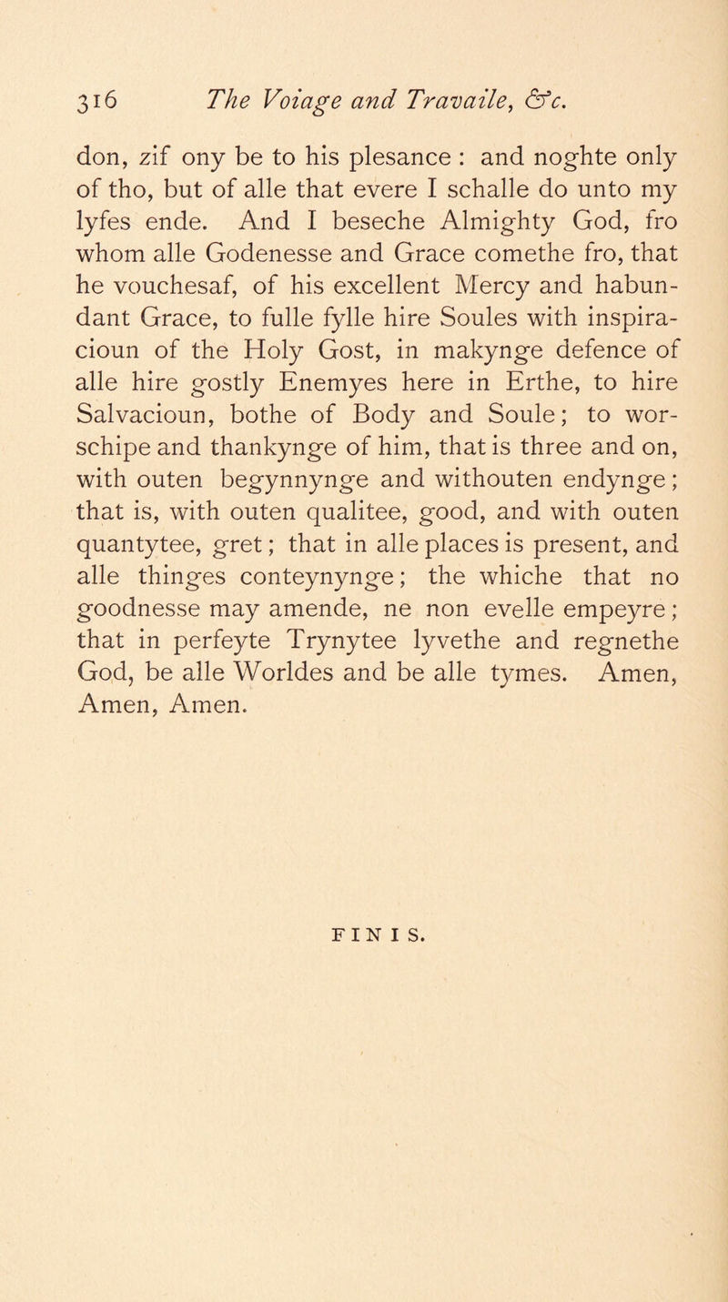 don, zif ony be to his plesance : and noghte only of tho, but of alle that evere I schalle do unto my lyfes ende. And I beseche Almighty God, fro whom alle Godenesse and Grace comethe fro, that he vouchesaf, of his excellent Mercy and habun- dant Grace, to fulle fylle hire Soules with inspira- cioun of the Holy Gost, in makynge defence of alle hire gostly Enemyes here in Erthe, to hire Salvacioun, bothe of Body and Soule; to wor- schipe and thankynge of him, that is three and on, with outen begynnynge and withouten endynge; that is, with outen qualitee, good, and with outen quantytee, gret; that in alle places is present, and alle thinges conteynynge; the whiche that no goodnesse may amende, ne non evelle empeyre; that in perfeyte Trynytee lyvethe and regnethe God, be alle Worldes and be alle tymes. Amen, Amen, Amen. FINIS.