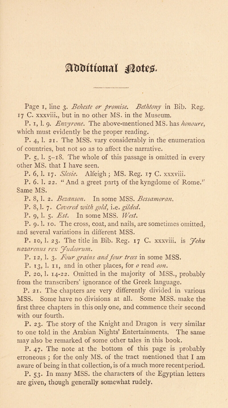 17 C. xxxviii,, but in no other MS. in the Museum. P. I, 1. 9. Envyrofie. The above-mentioned MS. has which must evidently be the proper reading. P. 4, 1. 21. The MSS. vary considerably in the enumeration of countries, but not so as to affect the narrative. P. 5, 1. 5--18. The whole of this passage is omitted in every other MS. that I have seen. P. 6, 1. 17. Slesie. Alfeigh j MS. Reg. 17 C. xxxviii. P. 6. 1. 22. ‘‘And a greet part3 of the kyngdome of Rome,” Same MS. P. 8, 1. 2. Bezanson. In some MSS. Bessanioran, P. 8,1. 7. Covered with gold, i.e. gilded> P. 9, 1. 5. Est. In some MSS. West. P. 9.1. 10, The cross, coat, and nails, are sometimes omitted, and several variations in different MSS. P. 10, 1. 23. The title in Bib, Reg. 17 C, xxxviii, is Jehu nazarenus rex ’yudeorinn, P. 12, 1. 3. Four grahis and four trees in some MSS. P. 13, 1. II, and in other places, for 0 read oon. P. 20, 1. 14-22. Omitted in the majority of MSS., probably from the transcribers’ ignorance of the Greek language, P. 21. The chapters are very differently divided in various MSS. Some have no divisions at all. Some MSS. make the first three chapters in this only one, and commence their second with our fourth. P. 23. The story of the Knight and Dragon is very similar to one told in the Arabian Nights’ Entertainments, The same may also be remarked of some other tales in this book. P. 47, The note at the bottom of this page is probably erroneous ; for the only MS. of the tract mentioned that I am aware of being in that collection, is of a much more recent period. P. 53. In many MSS. the characters of the Egyptian letters are given, though generally somewhat rudely.