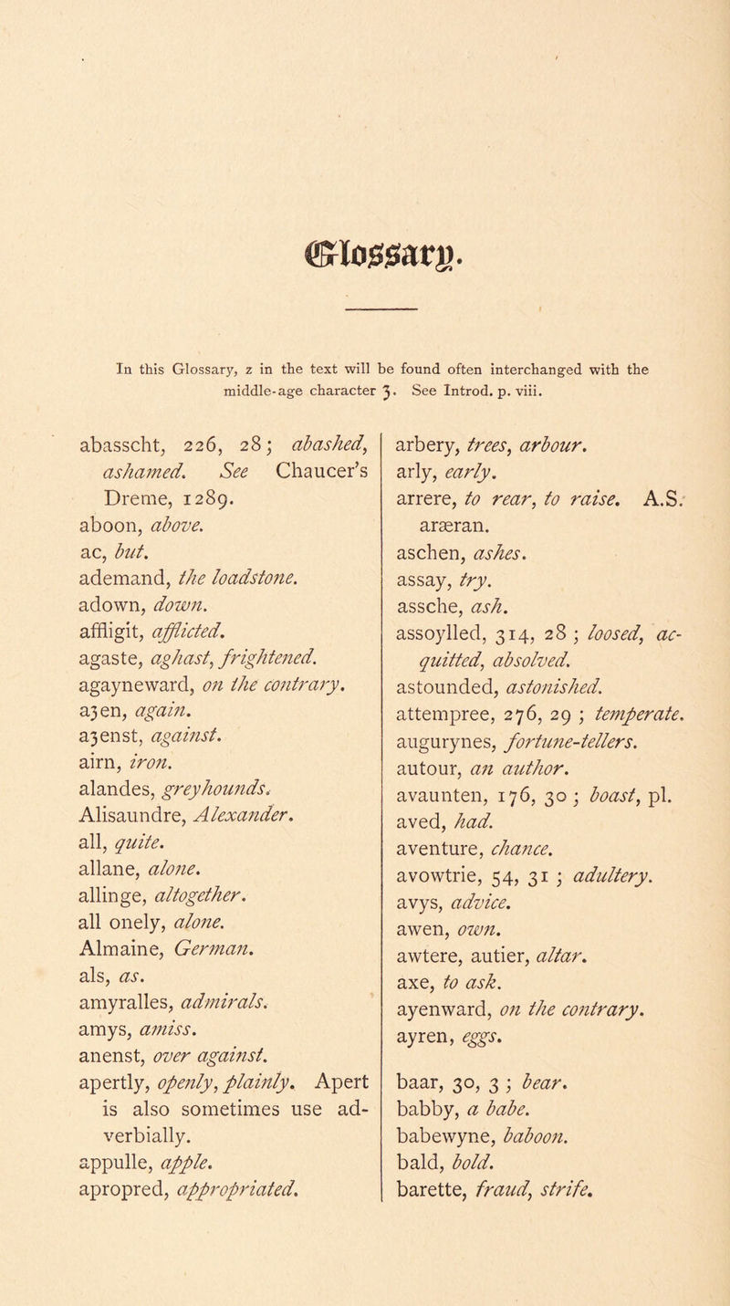 In this Glossary, z in the text will be found often interchanged with the middle-age character See Introd. p. viii. abasscht^ 226, 28; abashed, ashamed. See Chaucer’s Dreme, 1289. aboon, above. ac, but. ademand, the loadsto7te. adown, down. affiigit, afflicted. agaste, aghast, frightened. agayneward, on the co^itraiy. a3en, agam. a3enst, against. aim, iron. alandes, greyhounds, Alisaundre, Alexander. all, quite. allane, alone. allinge, altogether. all onely, alone. Almaine, Ger7na7t. als, as. amyralles, ad77iirals. amys, a77iiss. anenst, over agamst. apertly, openly, plainly. Apert is also sometimes use ad- verbially, appulle, apple. apropred, appropriated. arbery, trees, arbour. arly, early. arrere, to rear, to raise. A.S.' ar^ran. aschen, ashes. assay, try. assche, ash. assoylled, 314, 28 ; loosed, ac- quitted, absolved. astounded, astonished. attempree, 276, 29 ; temperate. augurynes, fortune-tellers. autour, a7i author. avaunten, 176, 30; boast, pi. aved, had. aventure, chance. avowtrie, 54, 31 ; adultery. avys, advice. awen, ozmt. awtere, autier, altar. axe, to ask. ayenward, 07i the co7itrary. ayren, eggs. baar, 30, 3 ; bear. babby, a babe. babewyne, baboo7i. bald, bold. barette, fraud, strife.