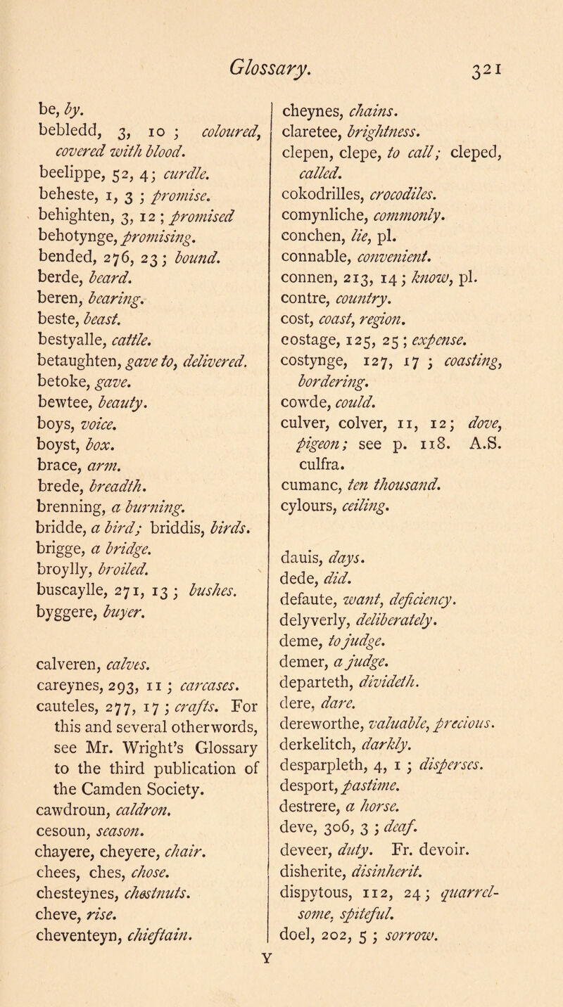 be, by. bebledd, 3, 10 ; coloured, covered with blood. beelippe, 52, 4; eurdle. beheste, i, 3 ; promise. behighten, 3, 12 ; promised behotynge, promismg. bended, 276, 23; bound. berde, beard. beren, bearing. beste, beast. bestyalle, cattle. betaughten, gave to, delivered. betoke, gave. bewtee, beauty. boys, voice. boyst, box. brace, arm. brede, breadth. brenning, a burning. bridde, a bird; briddis, birds. brigge, a bridge. broylly, broiled. buscaylle, 271, 13; bushes. byggere, buyer. calveren, calves. careynes, 293, ii; carcases. cauteles, 277, 17 j crafts. For this and several otherwords, see Mr. Wright’s Glossary to the third publication of the Camden Society, cawdroun, caldron. cesoun, season. chayere, cheyere, chair. chees, dies, chose. chesteynes, chestnuts. cheve, rise. cheventeyn, chieftain. cheynes, chains. claretee, brightness. clepen, clepe, to eall; cleped, ealled. cokodrilles, croeodiles. comynliche, commonly. conchen, lie, pi. connable, eonvenient. connen, 213, 14; know, pi. contre, country. cost, coast, region, costage, 125, 25 ; expense. costynge, 127, 17 ; coasting, bordering. cowde, could. culver, colver, ii, 12; dove, pigeon; see p. 118. A.S. culfra. cumanc, ten thousand. cylours, ceiling. dauis, days. dede, did. defaute, want, defieiency. delyverly, deliberately. deme, to judge. demer, a judge. departeth, divideth. dere, dare. dereworthe, valuable, precious. derkelitch, darkly. desparpleth, 4, i ; disperses. desport, pastime. destrere, a horse. deve, 306, 3 ; deaf. deveer, duty. Fr. devoir, disherite, dismherit. dispytous, 112, 24; quarrel- some, spitefid. doel, 202, 5 ; sorrow. Y