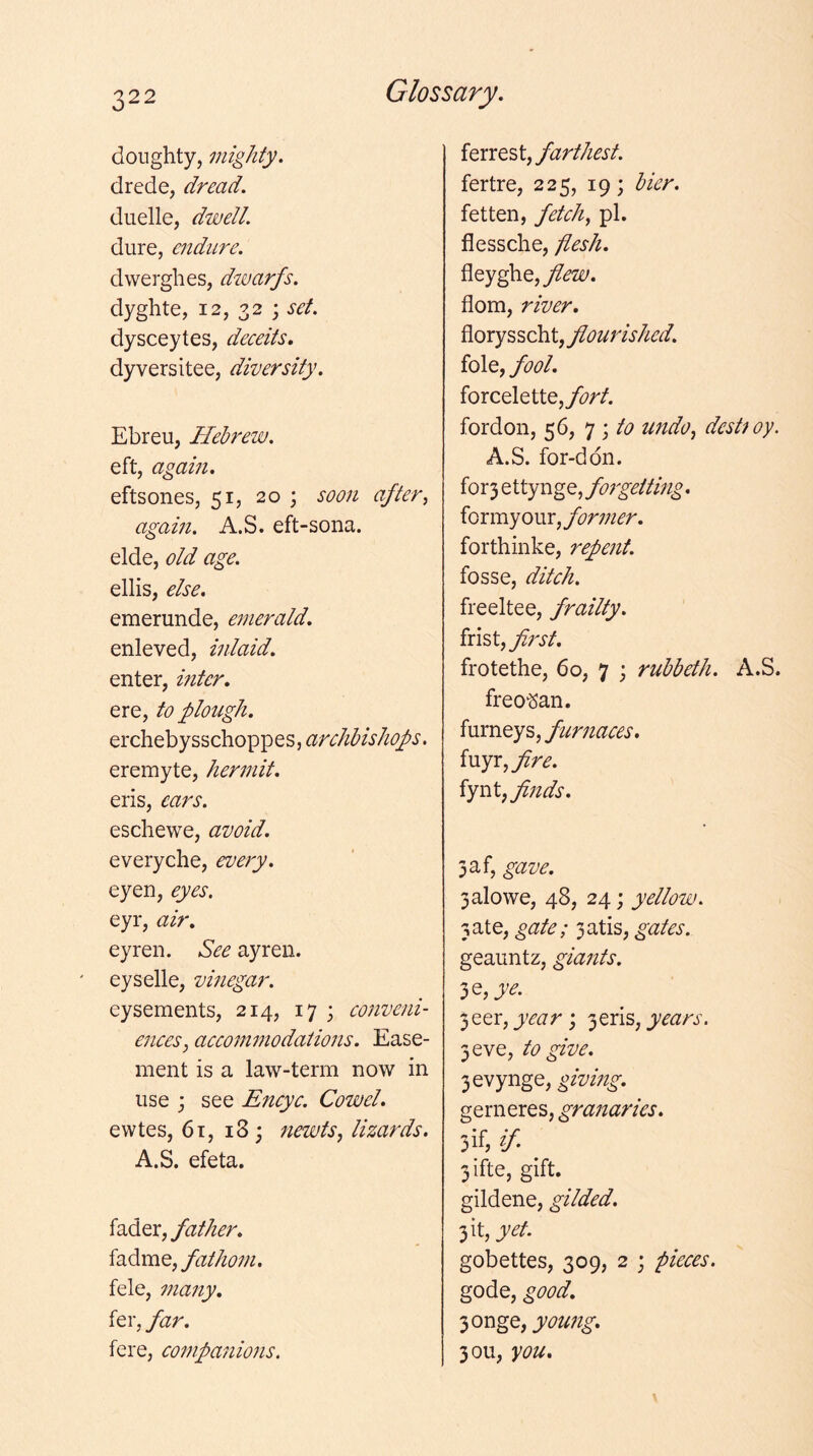 doughty, mighty. drede, dread, duelle, dwell. dure, endure. dwerghes, divarfs. dyghte, 12, 32 ; dysceytes, deceits, dyversitee, diversity. Ebreu, Helrew. eft, agaifi, eftsones, 51, 20 ; soon after^ again. A.S. eft-sona. elde, old age. ellis, else. emerunde, e^nerald. enleved, inlaid. enter, inter, ere, to plough, erchebysschoppes,^2:r(;//^A/^^^i'. eremyte, hermit, eris, ears. eschewe, avoid. everyche, every. eyen, eyes. eyr, air, eyren. See ayren. eyselle, vinegar. eysements, 214, 17 3 conveni- ences ^ accommodations. Ease- ment is a law-term now in use j see Encyc. Cowel. ewtes, 6t, 18; newts^ lizards. A.S. efeta. father, fathom. fele, many, fer, far. fere, companions. ie.xxQS\.j farthest. fertre, 225, 19; bier. fetten, feteh^ pi. flessche, flesh. fleyghe,y?^Z£/. flora, river. flourished. foie, fool. forcelette,yi7r/. fordon, 56, 7 j to undo, destroy. A.S. for-ddn. for3 ettynge, forgetting. for my our, former. forthinke, repent. fosse, ditch. freeltee, frailty, ixi^i^fij'st. frotethe, 60, 7 \ ruhbeth. A.S. freo'San. furneys, furnaces, {uyx,fire. finds. 3af, gave. 3alowe, 48, 24; yellow. 3ate, gate; 3atis, gates. geauntz, giants. 3e,4'^. 3eer, '^qxis, years. 3 eve, to give. 3evynge, giving. gerneres, granaries. jif, if. 3ifte, gift, gildene, gilded. 3 it, yet. gobettes, 309, 2 ; pieces. gode, good, 3onge, young, 30U, you.