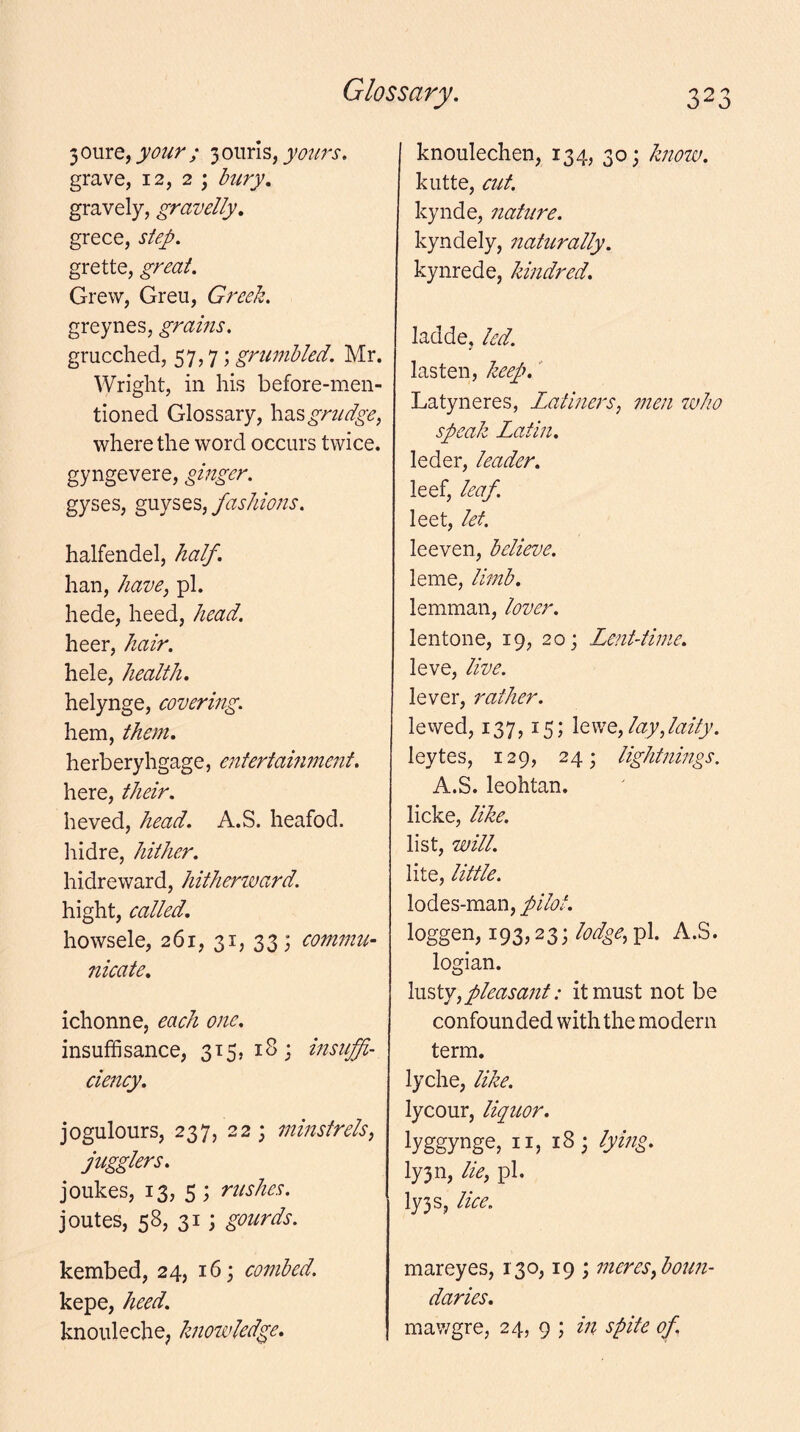 3 oure, your ; 3 oiirls, yours. grave, 12, 2 ; bury. gravely, gravelly. grece, step. grette, great. Grew, Greu, Greek. greynes, grains. grucched, 57,7; grumbled. Mr. Wright, in his before-men- tioned Glossary, grudge, where the word occurs twice, gyngevere, ginger. gyses, fashions. halfendel, half. Iran, have, pi. hede, heed, head. heer, hair. hele, health. helynge, covering. hem, them, herberyhgage, entertaifunent. here, their. heved, head. A.S. heafod. hidre, hither. hidreward, hitherward. hight, called. howsele, 261, 31, 33; comjnu- nicate. ichonne, each one. insufiisance, 315,18; insuffi- ciency. jogulours, 237, 22; minstrels, jugglers. joiikes, 13, 5 ; rushes. joutes, 58, 31; gourds. kembed, 24, 16; combed. kepe, heed. knouleche; knowledge. knoulechen, 134, 30; know. kutte, cut. kynde, nature. kyndely, naturally. kynrede, kindred. ladde, led. lasten, keep. Latyneres, Latiners, men who speak Latin. leder, leader. leef, leaf. leet, let. leeven, believe. leme, limb. lemman, lover. lentone, 19, 20; Lent-time. leve, live. lever, rather. levved, 137,15; Iqwq, lay,laity. leytes, 129, 24; lightnings. A.S. leohtan. licke, like. list, will. lite, little. lodes-maii, pilot. loggen, 193,23;pi. A.S. logian. lusty, pleasant: it must not be confounded with the modern term. lyche, like. lycour, liquor. lyggynge, II, 18; lying. Iy3n, lie, pi. Iy3s, lice. mareyes, 130,19 ; meres, boun- daries, mav/gre, 24, 9 ; in spite of.