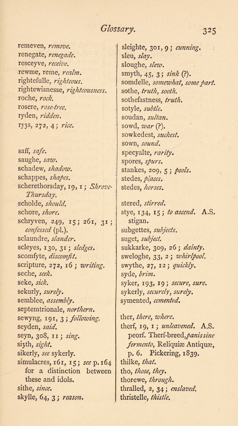 remeven, remove. renegade. resceyve, receive. rewme, reme, realm. rightefulle, righteous. rightewisnesse, righteousness. roche, rock. rosere, rose-tree. ryden, ridden. 272, 4; rice. saff, safe. saughe, saw. schadew, shadozu. schappes, shapes. scherethorsday, 19,1; Shrove- Thursday. scholde, should. schore, shore, schryven, 249, 15; 261, 31; confessed (pi.), sclaundre, slander. scleyes, 130, 31; sledges. scomfyte, discomfit. scripture, 272, 16 ; writing. seche, seek. seke, sick. sekurly, surely. semblee, assembly. septemtrionale, northern. sewyng, 191, 3 ; following. seyden, said. seyn, 308, ii j sing. si3th, sight. sikerly, see sykerly. simulacres, 161, 15; 164 for a distinction between these and idols, sithe, since. skylle, 64, 3; reason. sleighte, 301, 9 ; sleu, slay. sloughe, slew. smyth, 45, 3 j sink (?). somdelle, somewhat^ some part. sothe, truths sooth. sothefastness, truth. sotyle, subtle. soudan, stdtan. sowd, war (?). sowkedest, suckest. sown, sound. specyalte, rarity. spores, spurs. stankes, 209, 5 ; pools. stedes, places,. stedes, horses. stered, stirred. stye, 134, 15; to ascend. A.S. stigan. subgettes, subjects. suget, subject. sukkarke, 309, 26; damty. sweloghe, 33, 2 ; whirlpool. swythe, 27, 12; quickly. syde, brim. syker, 193, 19; secure, sure. sykerly, securely, surely. symented, cemented. ther, there, where. therf, 19, I; unleavened. A.S. peorf. li'h.Qxl-hii:QQdi,panissme ferznento, Reliquise Antiquse, p. 6. Pickering, 1839. thilke, that. tho, those, th^. thorewe, through. thralled, 2, 34; enslaved. thristelle, thistle.