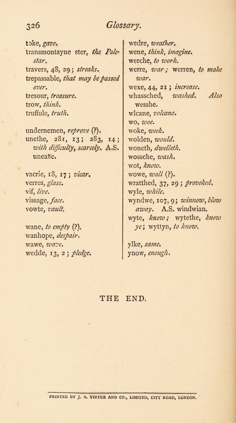 toke, gave, transmontayne ster, the Pole* star, travers, 48, 29; streaks, trepassable, that may be passed over, tresour, treasure, trow, think, truffule, truth, undernemen, reprove (?). unethe, 281, 13; 283, 14; with difficulty, scarcely, A.S. unea'Se. vacrie, 18, 17; vicar, verres, glass, vif, live, vissage, face. vowte, vault. wane, to empty (?). wanhope, despair. wawe, wave. wedde, 13, 2 ; pledge. wedre, weather, wene, think, imagine, werche, to work. werre, war; werren, to make war, wexe, 44, 21; increase. whassched, washed. Also wesshe. wlcane, volcano. wo, woe. woke, week, wolden, would, woneth, dwelleth. wossche, wash, wot, know. wowe, wall (?). wratthed, 37, 29 ; provoked. wyle, while. wyndwe, 107, 9; winnow, blow away. A.S. windwian. wyte, know; wytethe, know ye\ w'yttyn, to know. ylke, same, ynow, enough. THE END. PRINTED BY J. S. VIRTUE AND CO., LIMITED, CITY ROAD, LONDON,