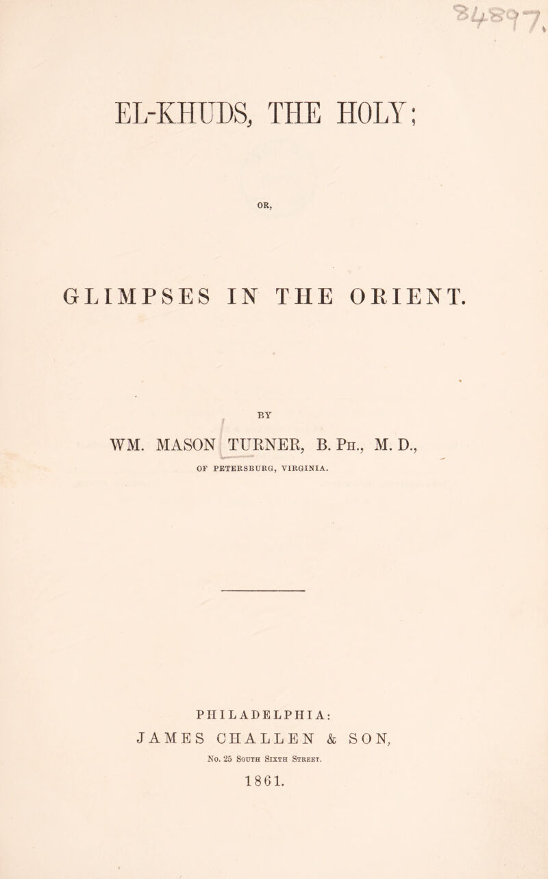 EL-KHUDS, THE HOLY ) GLIMPSES IN THE ORIENT. EY WM. MASON TURNER, B. Ph., M. D., OF PETERSBURG, VIRGINIA. PHILADELPHIA: JAMES CHALLEN & SON, No. 25 South Sixth Street. 1861.