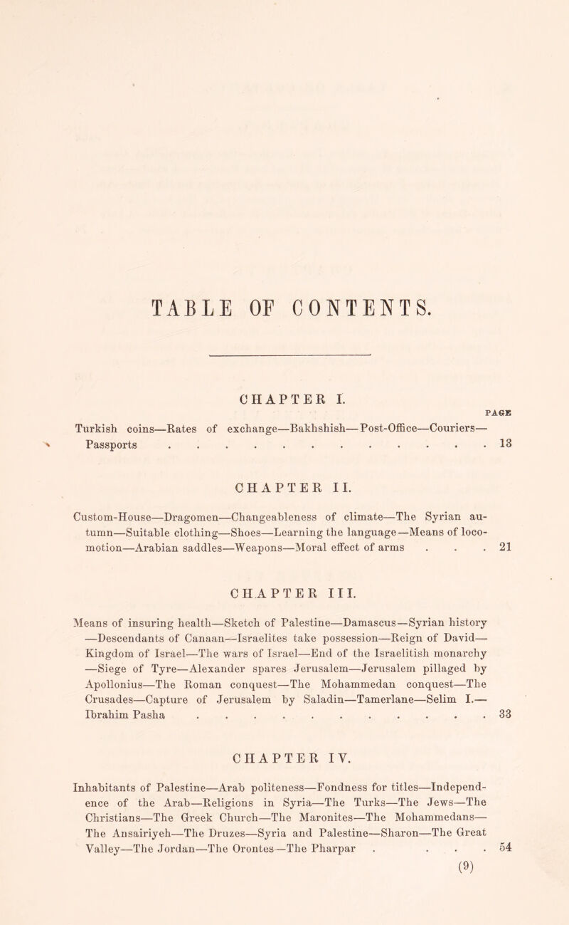 TABLE OF CONTENTS. CHAPTER I. PAGE Turkish coins—Rates of exchange—Bakhshish—-Post-Office—Couriers— ^ Passports ............ 13 CHAPTER II. Custom-House—Dragomen—Changeableness of climate—The Syrian au- tumn—Suitable clothing—Shoes—Learning the language—Means of loco- motion—Arabian saddles—Weapons—Moral effect of arms . . .21 CHAPTER III. Means of insuring health—Sketch of Palestine—Damascus—Syrian history —Descendants of Canaan—Israelites take possession—Reign of David— Kingdom of Israel—The wars of Israel—End of the Israelitish monarchy —Siege of Tyre—Alexander spares Jerusalem—Jerusalem pillaged by Apollonius—The Roman conquest—The Mohammedan conquest—The Crusades—Capture of Jerusalem by Saladin—Tamerlane—Selim I.— Ibrahim Pasha ........... 33 CHAPTER IV. Inhabitants of Palestine—Arab politeness—Fondness for titles—Independ- ence of the Arab—Religions in Syria—The Turks—The Jews—The Christians—The Greek Church—The MaroniteS'—The Mohammedans— The Ansairiyeh—The Druzes—Syria and Palestine—Sharon—The Great Valley—The Jordan—The Orontes—The Pharpar . ... 54