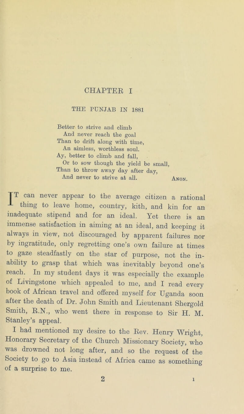 THE PUNJAB IN 1881 Better to strive and climb And never reach the goal Than to drift along with time, An aimless, worthless soul. Ay, better to climb and fall, Or to sow though the yield be small, Than to throw away day after day, And never to strive at all. Anon. TT can never appear to the average citizen a rational J- thing to leave home, country, kith, and kin for an inadequate stipend and for an ideal. Yet there is an immense satisfaction in aiming at an ideal, and keeping it always in view, not discouraged by apparent failures nor by ingratitude, only regretting one’s own failure at times to gaze steadfastly on the star of purpose, not the in- ability to grasp that which was inevitably beyond one’s reach. In my student days it was especially the example of Livingstone which appealed to me, and I read every book of African travel and offered myself for Uganda soon after the death of Dr. John Smith and Lieutenant Shergold Smith, R.N., who went there in response to Sir H. M. Stanley’s appeal. I had mentioned my desire to the Rev. Henry Wright, Honorary Secretary of the Church Missionary Society, who was drowned not long after, and so the request of the Society to go to Asia instead of Africa came as something of a surprise to me. 2 1