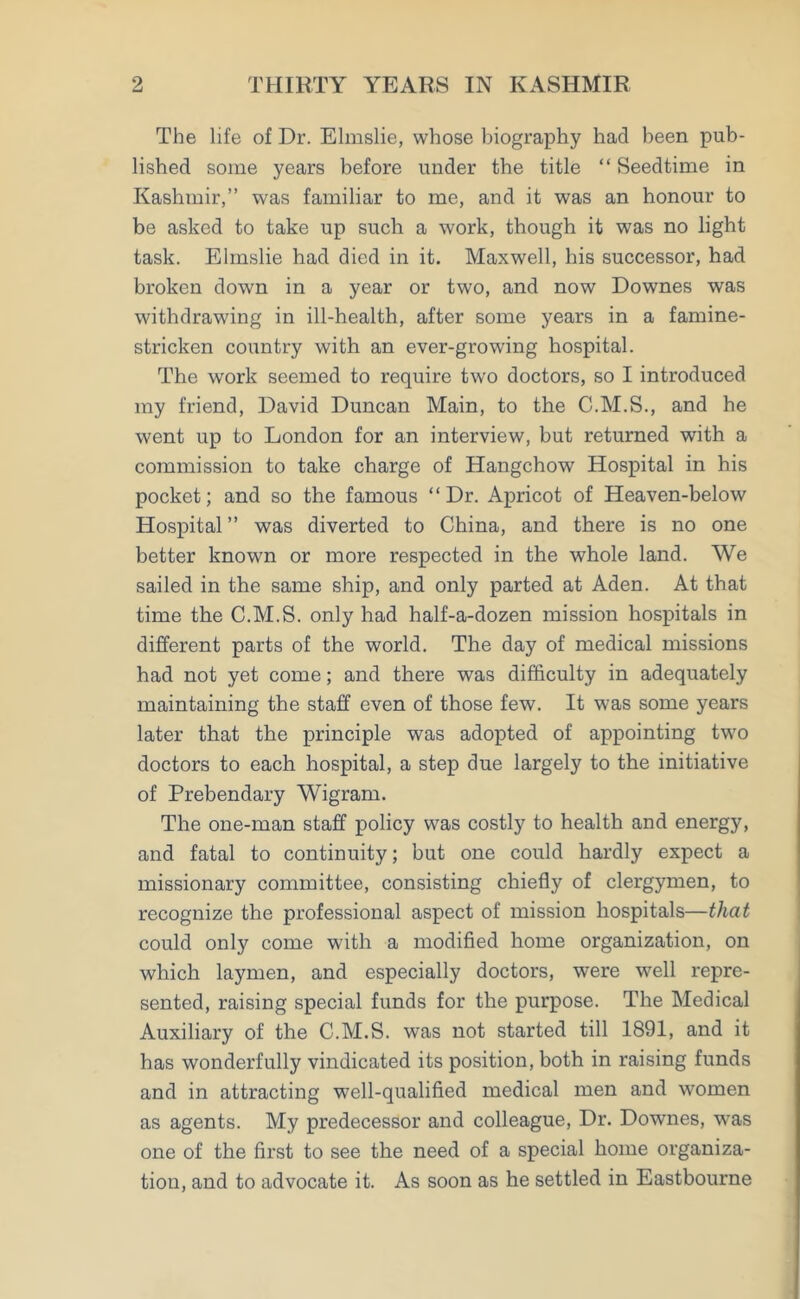 The life of Dr. Elmslie, whose biography had been pub- lished some years before under the title “ Seedtime in Kashmir,” was familiar to me, and it was an honour to be asked to take up such a work, though it was no light task. Elmslie had died in it. Maxwell, his successor, had broken down in a year or two, and now Downes was withdrawing in ill-health, after some years in a famine- stricken country with an ever-growing hospital. The work seemed to require two doctors, so I introduced my friend, David Duncan Main, to the C.M.S., and he went up to London for an interview, but returned with a commission to take charge of Hangchow Hospital in his pocket; and so the famous “Dr. Apricot of Heaven-below Hospital ” was diverted to China, and there is no one better known or more respected in the whole land. We sailed in the same ship, and only parted at Aden. At that time the C.M.S. only had half-a-dozen mission hospitals in different parts of the world. The day of medical missions had not yet come; and there was difficulty in adequately maintaining the staff even of those few. It was some years later that the principle was adopted of appointing two doctors to each hospital, a step due largely to the initiative of Prebendary Wigram. The one-man staff policy was costly to health and energy, and fatal to continuity; but one could hardly expect a missionary committee, consisting chiefly of clergymen, to recognize the professional aspect of mission hospitals—that could only come with a modified home organization, on which laymen, and especially doctors, were well repre- sented, raising special funds for the purpose. The Medical Auxiliary of the C.M.S. was not started till 1891, and it has wonderfully vindicated its position, both in raising funds and in attracting well-qualified medical men and women as agents. My predecessor and colleague, Dr. Downes, was one of the first to see the need of a special home organiza- tion, and to advocate it. As soon as he settled in Eastbourne