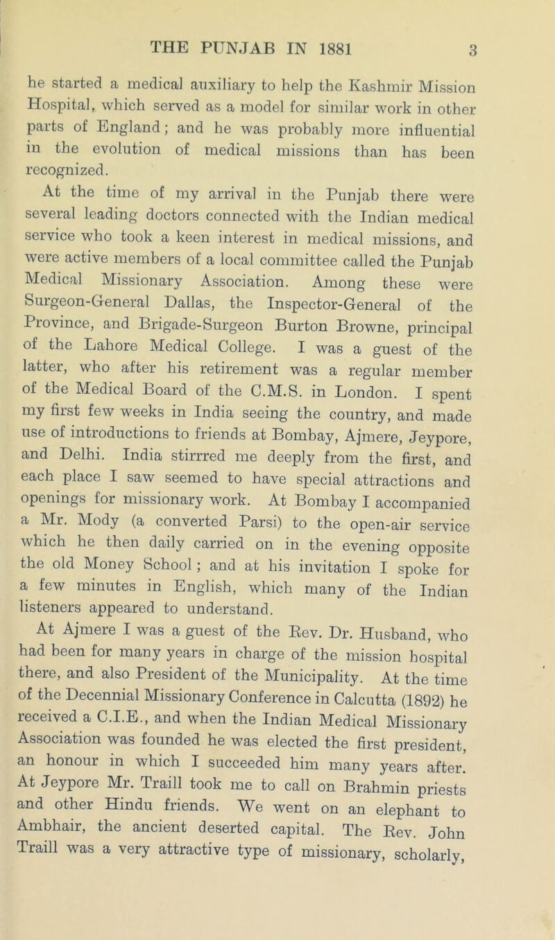 he started a medical auxiliary to help the Kashmir Mission Hospital, which served as a model for similar work in other parts of England; and he was probably more influential in the evolution of medical missions than has been recognized. At the time of my arrival in the Punjab there were several leading doctors connected with the Indian medical service who took a keen interest in medical missions, and were active members of a local committee called the Punjab Medical Missionary Association. Among these were Surgeon-General Dallas, the Inspector-General of the Province, and Brigade-Surgeon Burton Browne, principal of the Lahore Medical College. I was a guest of the latter, who after his retirement was a regular member of the Medical Board of the C.M.S. in London. I spent my first few weeks in India seeing the country, and made use of introductions to friends at Bombay, Ajmere, Jeypore, and Delhi. India stirrred me deeply from the first, and each place I saw seemed to have special attractions and openings for missionary work. At Bombay I accompanied a Mr. Mody (a converted Parsi) to the open-air service which he then daily carried on in the evening opposite the old Money School ; and at his invitation I spoke for a few minutes in English, which many of the Indian listeners appeared to understand. At Ajmere I was a guest of the Eev. Dr. Husband, who had been for many years in charge of the mission hospital there, and also President of the Municipality. At the time of the Decennial Missionary Conference in Calcutta (1892) he received a C.I.E., and when the Indian Medical Missionary Association was founded he was elected the first president, an honour in which I succeeded him many years after. At Jeypore Mr. .Traill took me to call on Brahmin priests and other Hindu friends. We went on an elephant to Ambhair, the ancient deserted capital. The Rev. John Traill was a very attractive type of missionary, scholarly,