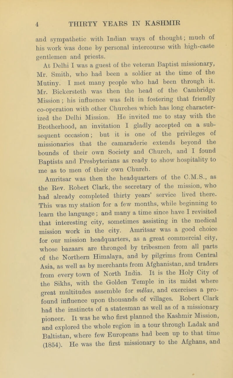 and sympathetic with Indian ways of thought; much of his work was done by personal intercourse with high-caste gentlemen and priests. At Delhi I was a guest of the veteran Baptist missionary, Mr. Smith, who had been a soldier at the time of the Mutiny. I met many people who had been through it. Mr. Bickersteth was then the head of the Cambridge Mission ; his influence was felt in fostering that friendly co-operation with other Churches which has long character- ized the Delhi Mission. He invited me to stay with the Brotherhood, an invitation I gladly accepted on a sub- sequent occasion; but it is one of the privileges of missionaries that the camaraderie extends beyond the bounds of their own Society and Church, and I found Baptists and Presbyterians as ready to show hospitality to me as to men of their own Church. Amritsar was then the headquarters of the C.M.S., as the Rev. Robert Clark, the secretary of the mission, who had already completed thirty years’ service lived there. This was my station for a few months, while beginning to learn the language; and many a time since have I revisited that interesting city, sometimes assisting in the medical mission work in the city. Amritsar was a good choice for our mission headquarters, as a great commercial city, whose bazaars are thronged by tribesmen from all paits of the Northern Himalaya, and by pilgrims from Central Asia, as well as by merchants from Afghanistan, and traders from every town of North India. It is the Holy City of the Sikhs, with the Golden Temple in its midst where great multitudes assemble for melas, and exercises a pro- found influence upon thousands of villages. Robert Clark had the instincts of a statesman as well as of a missionary pioneer. It was he who first planned the Kashmir Mission, and explored the whole region in a tour through Ladak and Baltistan, where few Europeans had been up to that time (1854). He was the first missionary to the Afghans, and