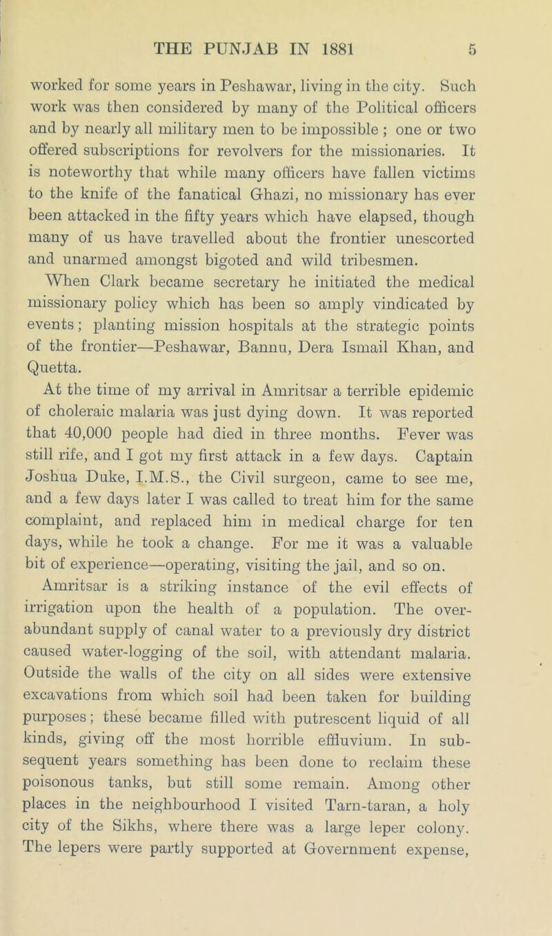 worked for some years in Peshawar, living in the city. Such work was then considered by many of the Political officers and by nearly all military men to be impossible ; one or two offered subscriptions for revolvers for the missionaries. It is noteworthy that while many officers have fallen victims to the knife of the fanatical Ghazi, no missionary has ever been attacked in the fifty years which have elapsed, though many of us have travelled about the frontier unescorted and unarmed amongst bigoted and wild tribesmen. When Clark became secretary he initiated the medical missionary policy which has been so amply vindicated by events; planting mission hospitals at the strategic points of the frontier—Peshawar, Bannu, Dera Ismail Khan, and Quetta. At the time of my arrival in Amritsar a terrible epidemic of choleraic malaria was just dying down. It was reported that 40,000 people had died in three months. Fever was still rife, and I got my first attack in a few days. Captain Joshua Duke, I.M.S., the Civil surgeon, came to see me, and a few days later I was called to treat him for the same complaint, and replaced him in medical charge for ten days, while he took a change. For me it was a valuable bit of experience—operating, visiting the jail, and so on. Amritsar is a striking instance of the evil effects of irrigation upon the health of a population. The over- abundant supply of canal water to a previously dry district caused water-logging of the soil, with attendant malaria. Outside the walls of the city on all sides were extensive excavations from which soil had been taken for building purposes; these became filled with putrescent liquid of all kinds, giving off the most horrible effluvium. In sub- sequent years something has been done to reclaim these poisonous tanks, but still some remain. Among other places in the neighbourhood I visited Tarn-taran, a holy city of the Sikhs, where there was a large leper colony. The lepers were partly supported at Government expense,