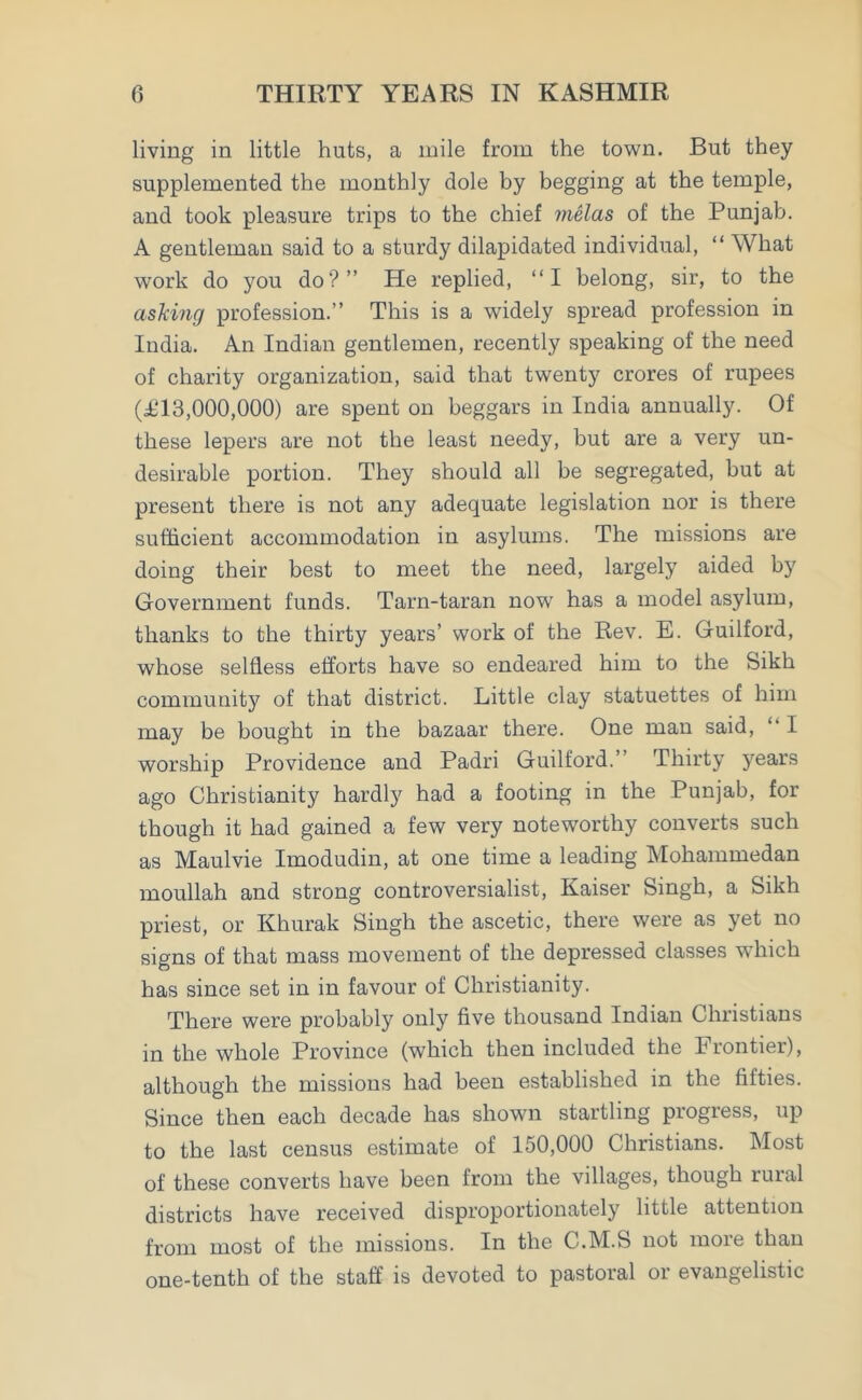 living in little huts, a mile from the town. But they supplemented the monthly dole by begging at the temple, and took pleasure trips to the chief melas of the Punjab. A gentleman said to a sturdy dilapidated individual, “ What work do you do?” He replied, “I belong, sir, to the asking profession.” This is a widely spread profession in India. An Indian gentlemen, recently speaking of the need of charity organization, said that twenty crores of rupees (T13,000,000) are spent on beggars in India annually. Of these lepers are not the least needy, but are a very un- desirable portion. They should all be segregated, but at present there is not any adequate legislation nor is there sufficient accommodation in asylums. The missions are doing their best to meet the need, largely aided by Government funds. Tarn-taran nowr has a model asylum, thanks to the thirty years’ work of the Rev. E. Guilford, whose selfless efforts have so endeared him to the Sikh community of that district. Little clay statuettes of him may be bought in the bazaar there. One man said, 1 worship Providence and Padri Guilford.” Thirty years ago Christianity hardly had a footing in the Punjab, for though it had gained a few very noteworthy converts such as Maulvie Imodudin, at one time a leading Mohammedan moullah and strong controversialist, Kaiser Singh, a Sikh priest, or Khurak Singh the ascetic, there were as yet no signs of that mass movement of the depressed classes which has since set in in favour of Christianity. There were probably onty five thousand Indian Christians in the whole Province (which then included the Frontier), although the missions had been established in the fifties. Since then each decade has shown startling progress, up to the last census estimate of 150,000 Christians. Most of these converts have been from the villages, though rural districts have received disproportionately little attention from most of the missions. In the C.M.S not more than one-tenth of the staff is devoted to pastoral or evangelistic