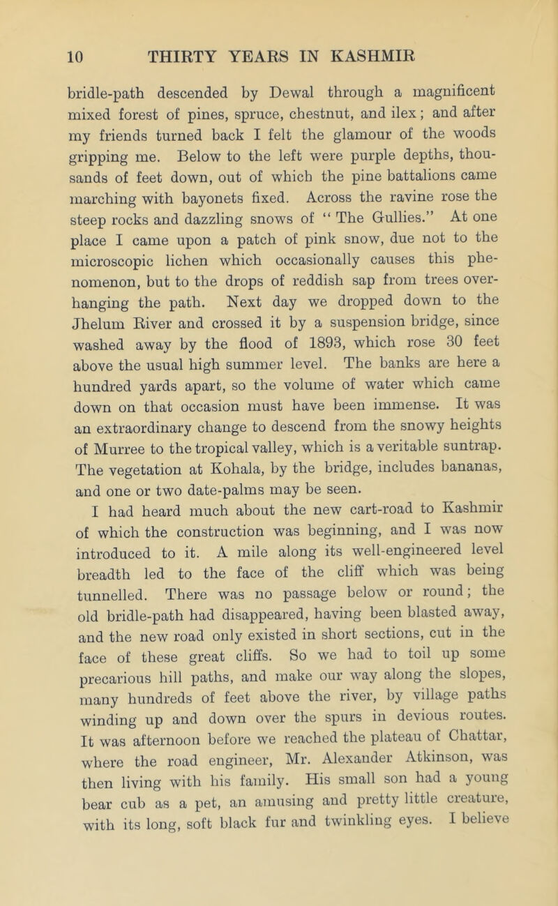 bridle-path descended by Dewal through a magnificent mixed forest of pines, spruce, chestnut, and ilex; and after my friends turned back I felt the glamour of the woods gripping me. Below to the left were purple depths, thou- sands of feet down, out of which the pine battalions came marching with bayonets fixed. Across the ravine rose the steep rocks and dazzling snows of “ The Gullies.” At one place I came upon a patch of pink snow, due not to the microscopic lichen which occasionally causes this phe- nomenon, but to the drops of reddish sap from trees over- hanging the path. Next day we dropped down to the Jhelum River and crossed it by a suspension bridge, since washed away by the flood of 1893, which rose 30 feet above the usual high summer level. The banks are here a hundred yards apart, so the volume of water which came down on that occasion must have been immense. It was an extraordinary change to descend from the snowy heights of Murree to the tropical valley, which is a veritable suntrap. The vegetation at Kohala, by the bridge, includes bananas, and one or two date-palms may be seen. I had heard much about the new cart-road to Kashmir of which the construction was beginning, and I was now introduced to it. A mile along its well-engineered level breadth led to the face of the cliff which was being tunnelled. There was no passage below or round; the old bridle-path had disappeared, having been blasted away, and the new road only existed in short sections, cut in the face of these great cliffs. So we had to toil up some precarious hill paths, and make our way along the slopes, many hundreds of feet above the river, by village paths winding up and down over the spurs in devious routes. It was afternoon before we reached the plateau of Chattar, where the road engineer, Mr. Alexander Atkinson, was then living with his family. His small son had a young bear cub as a pet, an amusing and pretty little cieatuie, with its long, soft black fur and twinkling eyes. I believe