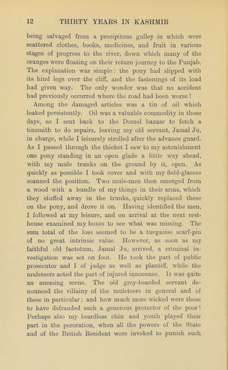 being salvaged from a precipitous galley in which were scattered clothes, books, medicines, and fruit in various stages of progress to the river, down which many of the oranges were floating on their return journey to the Punjab. The explanation was simple : the pony had slipped with its hind legs over the cliff, and the fastenings of its load had given way. The only wonder was that no accident had previously occurred where the road had been worse ! Among the damaged articles was a tin of oil which leaked persistently. Oil was a valuable commodity in those days, so I sent back to the Domel bazaar to fetch a tinsmith to do repairs, leaving my old servant, Jamal Ju, in charge, while I leisurely strolled after the advance guard. As I passed through the thicket I saw to my astonishment one pony standing in an open glade a little way ahead, with my mule trunks on the ground by it, open. As quickly as possible I took cover and with my field-glasses scanned the position. Two mule-men then emerged from a wood with a bundle of my things in their arms, which they stuffed away in the trunks, quickly replaced these on the pony, and drove it on. Having identified the men, I followed at my leisure, and on arrival at the next rest- house examined my boxes to see what was missing. The sum total of the loss seemed to be a turquoise scarf-pin of no great intrinsic value. However, as soon as my faithful old factotum, Jamal Ju, arrived, a criminal in- vestigation was set on foot. He took the part of public prosecutor and I of judge as well as plautiff, while the muleteers acted the part of injured innocence. It was quite an amusing scene. The old grey-bearded servant de- nounced the villainy of the muleteers in general and of these in particular; and how much more wicked were these to have defrauded such a generous protector of the poor! Perhaps also my beardless chin and youth played their part in the peroration, when all the powers of the State and of the British Resident were invoked to punish such