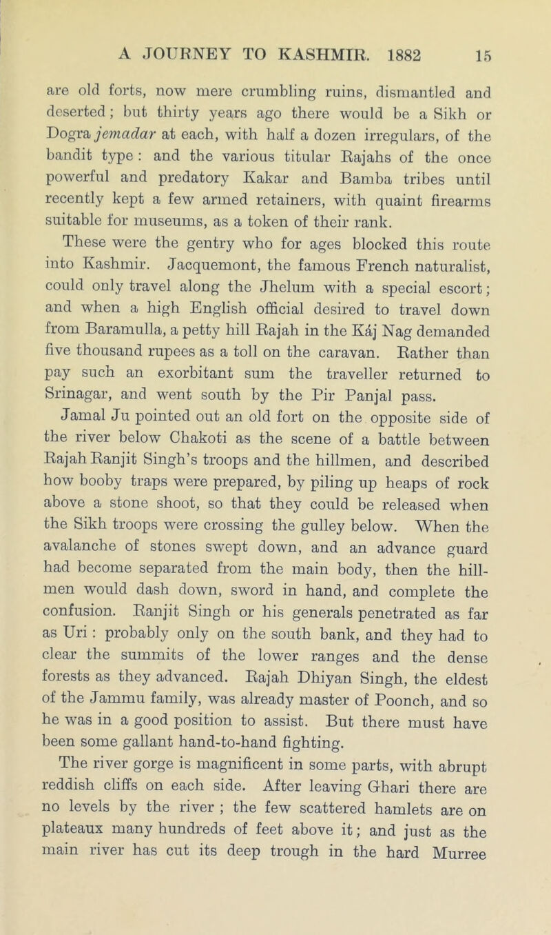 are old forts, now mere crumbling ruins, dismantled and deserted; but thirty years ago there would be a Sikh or Dogra jemadar at each, with half a dozen irregulars, of the bandit type : and the various titular Rajahs of the once powerful and predatory Kakar and Bamba tribes until recently kept a few armed retainers, with quaint firearms suitable for museums, as a token of their rank. These were the gentry who for ages blocked this route into Kashmir. Jacquemont, the famous French naturalist, could only travel along the Jhelum with a special escort; and when a high English official desired to travel down from Baramulla, a petty hill Rajah in the Kaj Nag demanded five thousand rupees as a toll on the caravan. Rather than pay such an exorbitant sum the traveller returned to Srinagar, and went south by the Pir Panjal pass. Jamal Ju pointed out an old fort on the opposite side of the river below Chakoti as the scene of a battle between Rajah Ranjit Singh’s troops and the hillmen, and described how booby traps were prepared, by piling up heaps of rock above a stone shoot, so that they could be released when the Sikh troops were crossing the gulley below. When the avalanche of stones swept down, and an advance guard had become separated from the main body, then the hill- men would dash down, sword in hand, and complete the confusion. Ranjit Singh or his generals penetrated as far as Uri : probably only on the south bank, and they had to clear the summits of the lower ranges and the dense forests as they advanced. Rajah Dhiyan Singh, the eldest of the Jammu family, was already master of Poonch, and so he was in a good position to assist. But there must have been some gallant hand-to-hand fighting. The river gorge is magnificent in some parts, with abrupt reddish cliffs on each side. After leaving Ghari there are no levels by the river ; the few scattered hamlets are on plateaux many hundreds of feet above it; and just as the main river has cut its deep trough in the hard Murree