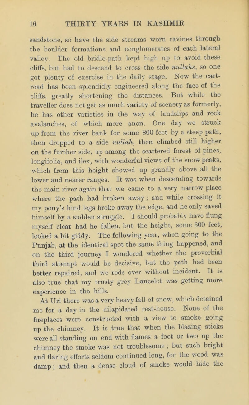 sandstone, so have the side streams worn ravines through the boulder formations and conglomerates of each lateral valley. The old bridle-path kept high up to avoid these cliffs, but had to descend to cross the side nullahs, so one got plenty of exercise in the daily stage. Now the cart- road has been splendidly engineered along the face of the cliffs, greatly shortening the distances. But while the traveller does not get as much variety of scenery as formerly, he has other varieties in the way of landslips and rock avalanches, of which more anon. One day we struck up from the river bank for some 800 feet by a steep path, then dropped to a side nullah, then climbed still higher on the further side, up among the scattered forest of pines, longifolia, and ilex, with wonderful views of the snow peaks, which from this height showed up grandly above all the lower and nearer ranges. It was when descending towards the main river again that we came to a very narrow place where the path had broken away; and while crossing it my pony’s hind legs broke away the edge, and he only saved himself by a sudden struggle. I should probably have flung myself clear had he fallen, but the height, some 300 feet, looked a bit giddy. The following year, when going to the Punjab, at the identical spot the same thing happened, and on the third journey I wondered whether the proverbial third attempt would be decisive, but the path had been better repaired, and we rode over without incident. It is also true that my trusty grey Lancelot was getting more experience in the hills. At Uri there was a very heavy fall of snow, which detained me for a day in the dilapidated rest-house. None of the fireplaces were constructed with a view to smoke going up the chimney. It is true that when the blazing sticks were all standing on end with flames a foot or two up the chimney the smoke was not troublesome ; but such bright and flaring efforts seldom continued long, for the wood was damp ; and then a dense cloud of smoke would hide the