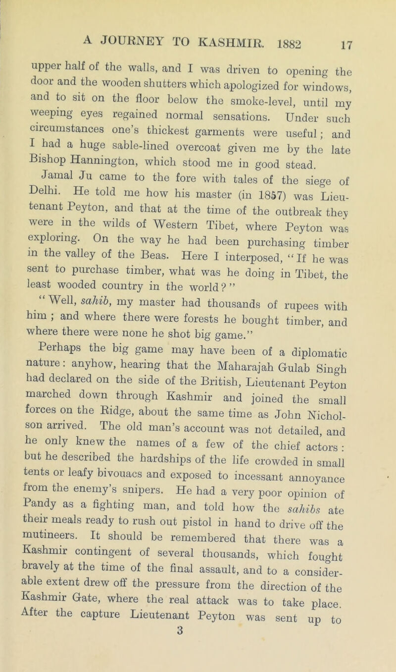 upper half of the walls, and I was driven to opening the door and the wooden shutters which apologized for windows, and to sit on the floor below the smoke-level, until my weeping eyes regained normal sensations. Under such circumstances one’s thickest garments were useful; and I had a huge sable-lined overcoat given me by the late Bishop Hannington, which stood me in good stead. Jamal Ju came to the fore with tales of the siege of Delhi. He told me how his master (in 1857) was Lieu- tenant Peyton, and that at the time of the outbreak they were in the wilds of Western Tibet, where Peyton was exploring. On the way he had been purchasing timber in the valley of the Beas. Here I interposed, “If he was sent to purchase timber, what was he doing in Tibet, the least wooded country in the world?” Well, sahib, my master had thousands of rupees with him ; and where there were forests he bought timber, and where there were none he shot big game.” Perhaps the big game may have been of a diplomatic nature: anyhow, hearing that the Maharajah Gulab Singh had declared on the side of the British, Lieutenant Peyton marched down through Kashmir and joined the small forces on the Ridge, about the same time as John Nichol- son arrived. The old man’s account was not detailed, and he only knew the names of a few of the chief actors : but he described the hardships of the life crowded in small tents or leafy bivouacs and exposed to incessant annoyance fiom the enemy s snipers. He had a very poor opinion of Pandy as a fighting man, and told how the sahibs ate their meals ready to rush out pistol in hand to drive off the mutineers. It should be remembered that there was a Kashmir contingent of several thousands, which fought bravely at the time of the final assault, and to a consider- able extent drew off the pressure from the direction of the Kashmir Gate, where the real attack was to take place. After the capture Lieutenant Peyton was sent up to 3