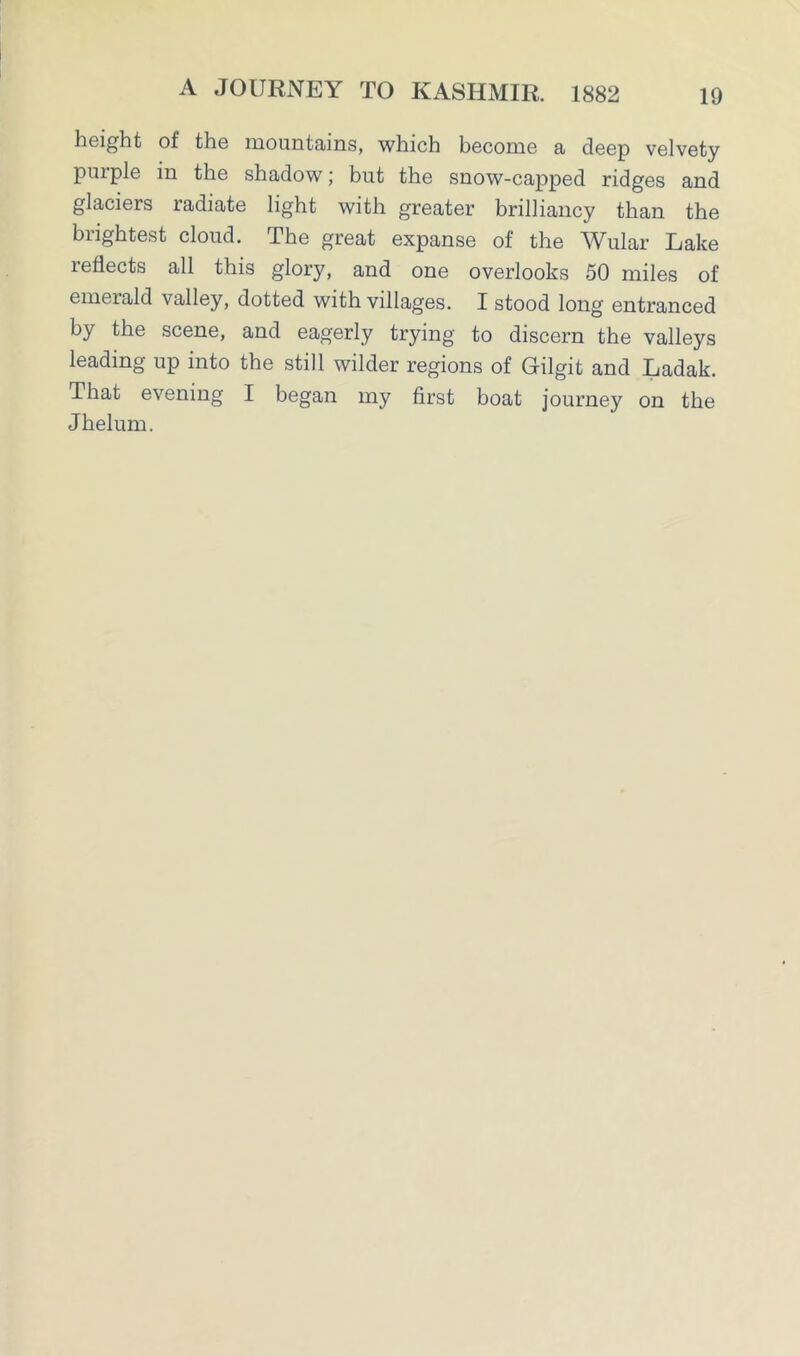height of the mountains, which become a deep velvety purple in the shadow; but the snow-capped ridges and glaciers radiate light with greater brilliancy than the brightest cloud. The great expanse of the Wular Lake reflects all this glory, and one overlooks 50 miles of emerald valley, dotted with villages. I stood long entranced by the scene, and eagerly trying to discern the valleys leading up into the still wilder regions of Gilgit and Ladak. That evening I began my first boat journey on the Jhelum.