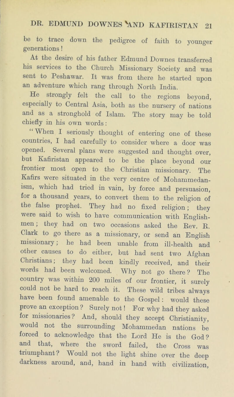 be to trace down the pedigree of faith to younger generations ! At the desire of his father Edmund Downes transferred his services to the Church Missionary Society and was sent to Peshawar. It was from there he started upon an adventure which rang through North India. He strongly felt the call to the regions beyond, especially to Central Asia, both as the nursery of nations and as a stronghold of Islam. The story may be told chiefly in his own words: “ When I seriously thought of entering one of these countries, I had carefully to consider where a door was opened. Several plans were suggested and thought over, but Kafiristan appeared to be the place beyond our frontier most open to the Christian missionary. The Kafirs were situated in the very centre of Mohammedan- ism, which had tried in vain, by force and persuasion, for a thousand years, to convert them to the religion of the false prophet. They had no fixed religion; they were said to wish to have communication with English- men ; they had on two occasions asked the Rev. R. Clark to go there as a missionary, or send an English missionary; he had been unable from ill-health and other causes to do either, but had sent two Afghan Christians; they had been kindly received, and their words had been welcomed. Why not go there? The country was within 200 miles of our frontier, it surely could not be hard to reach it. These wild tribes always have been found amenable to the Gospel : would these prove an exception? Surely not! For why had they asked for missionaries? And, should they accept Christianity, would not the surrounding Mohammedan nations be forced to acknowledge that the Lord He is the God? and that, where the sword failed, the Cross was triumphant? Would not the light shine over the deep darkness around, and, hand in hand with civilization,