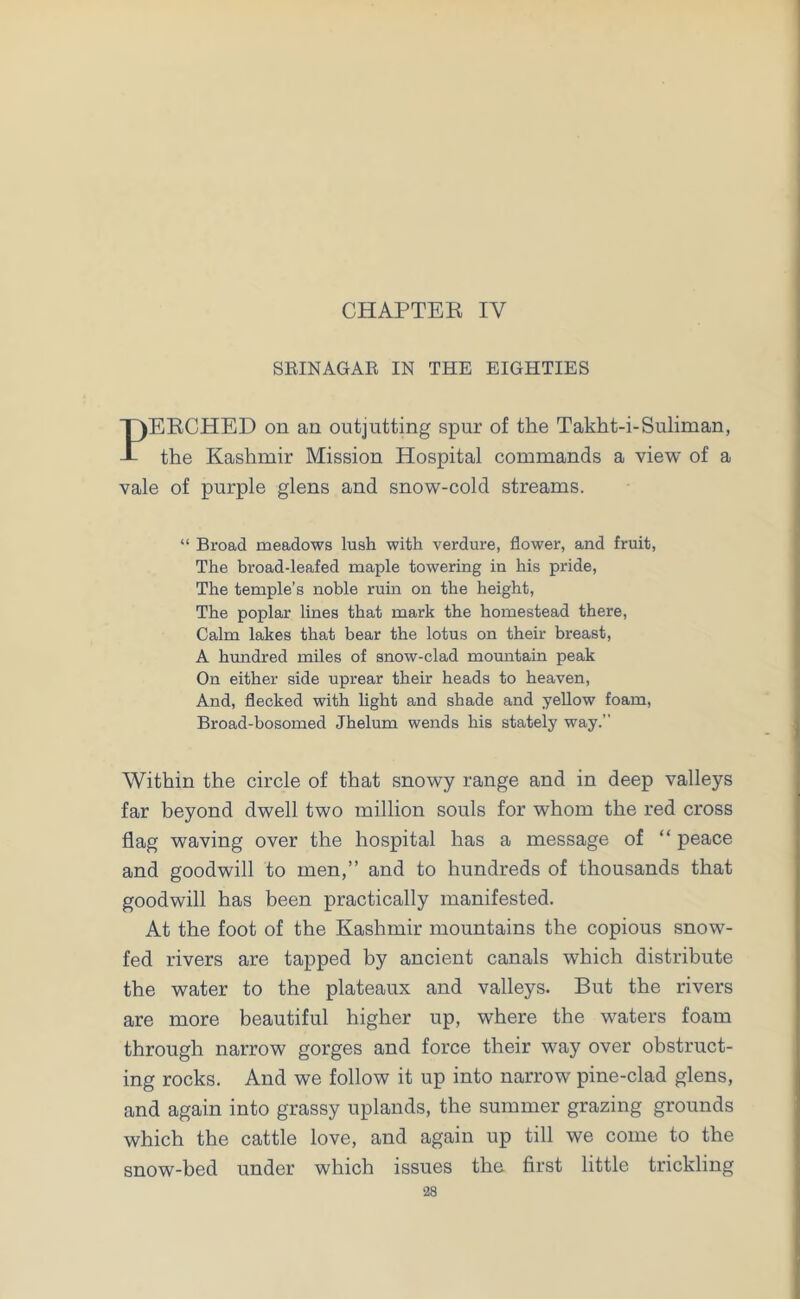 CHAPTER IY SRINAGAR IN THE EIGHTIES PERCHED on an outjutting spur of the Takht-i-Suliman, the Kashmir Mission Hospital commands a view of a vale of purple glens and snow-cold streams. “ Broad meadows lush with verdure, flower, and fruit, The broad-leafed maple towering in his pride, The temple’s noble ruin on the height, The poplar lines that mark the homestead there, Calm lakes that bear the lotus on their breast, A hundred miles of snow-clad mountain peak On either side uprear their heads to heaven, And, flecked with light and shade and yellow foam, Broad-bosomed Jhelum wends his stately way. Within the circle of that snowy range and in deep valleys far beyond dwell two million souls for whom the red cross flag waving over the hospital has a message of “ peace and goodwill to men,” and to hundreds of thousands that goodwill has been practically manifested. At the foot of the Kashmir mountains the copious snow- fed rivers are tapped by ancient canals which distribute the water to the plateaux and valleys. But the rivers are more beautiful higher up, where the waters foam through narrow gorges and force their way over obstruct- ing rocks. And we follow it up into narrow pine-clad glens, and again into grassy uplands, the summer grazing grounds which the cattle love, and again up till we come to the snow-bed under which issues the first little trickling