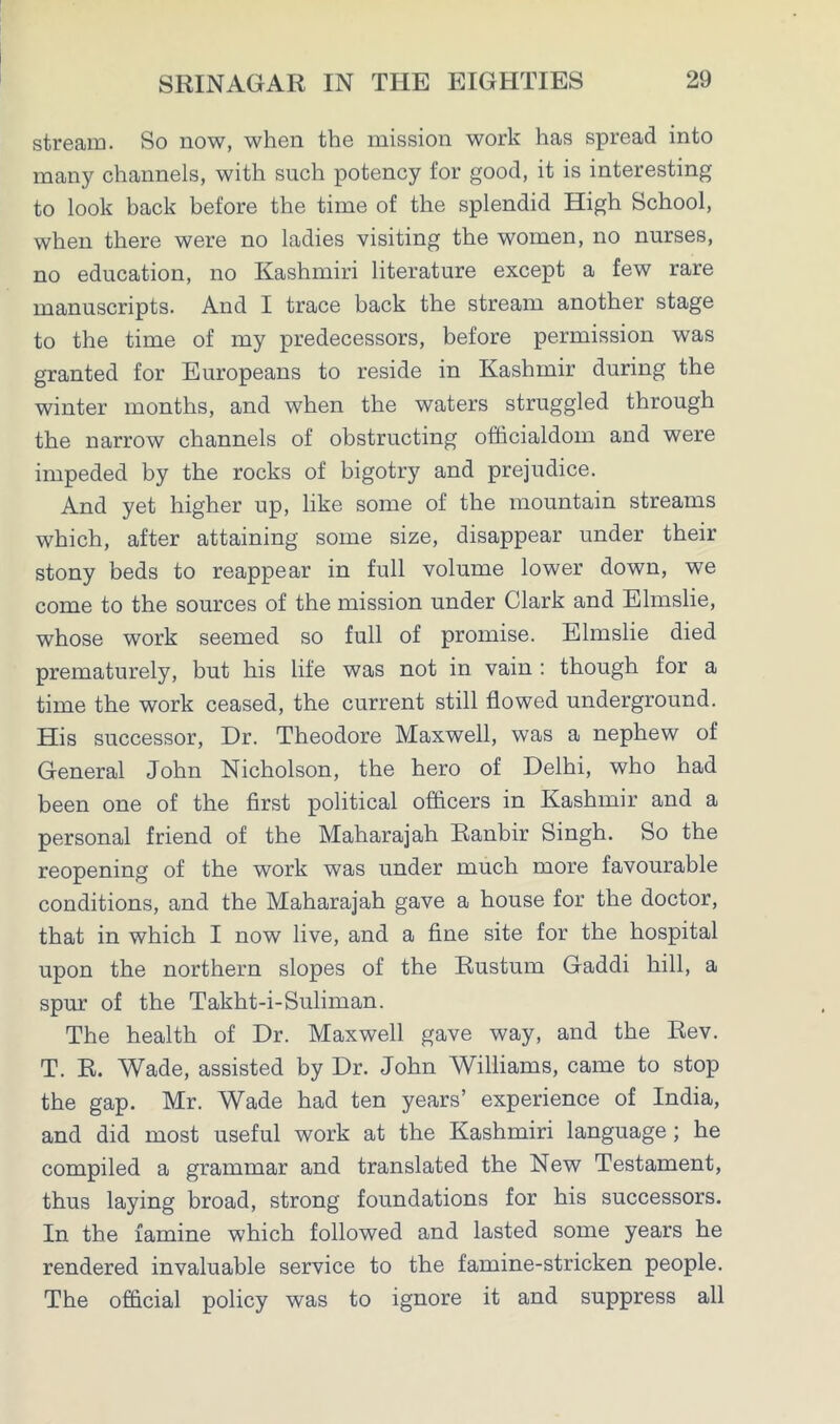 stream. So now, when the mission work has spread into many channels, with such potency for good, it is interesting to look back before the time of the splendid High School, when there were no ladies visiting the women, no nurses, no education, no Kashmiri literature except a few rare manuscripts. And I trace back the stream another stage to the time of my predecessors, before permission was granted for Europeans to reside in Kashmir during the winter months, and when the waters struggled through the narrow channels of obstructing officialdom and were impeded by the rocks of bigotry and prejudice. And yet higher up, like some of the mountain streams which, after attaining some size, disappear under their stony beds to reappear in full volume lower down, we come to the sources of the mission under Clark and Elmslie, whose work seemed so full of promise. Elmslie died prematurely, but his life was not in vain : though for a time the work ceased, the current still flowed underground. His successor, Dr. Theodore Maxwell, was a nephew of General John Nicholson, the hero of Delhi, who had been one of the first political officers in Kashmir and a personal friend of the Maharajah Ranbir Singh. So the reopening of the work was under much more favourable conditions, and the Maharajah gave a house for the doctor, that in which I now live, and a fine site for the hospital upon the northern slopes of the Rustum Gaddi hill, a spur of the Takht-i-Suliman. The health of Dr. Maxwell gave way, and the Rev. T. R. Wade, assisted by Dr. John Williams, came to stop the gap. Mr. Wade had ten years’ experience of India, and did most useful work at the Kashmiri language ; he compiled a grammar and translated the New Testament, thus laying broad, strong foundations for his successors. In the famine which followed and lasted some years he rendered invaluable service to the famine-stricken people. The official policy was to ignore it and suppress all