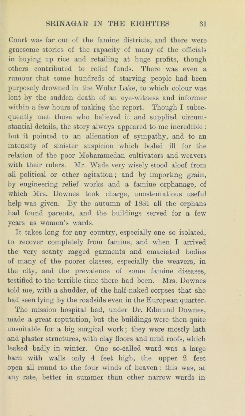 Court was far out of the famine districts, and there were gruesome stories of the rapacity of many of the officials in buying up rice and retailing at huge profits, though others contributed to relief funds. There was even a rumour that some hundreds of starving people had been purposely drowned in the Wular Lake, to which colour was lent by the sudden death of an eye-witness and informer within a few hours of making the report. Though I subse- quently met those who believed it and supplied circum- stantial details, the story always appeared to me incredible : but it pointed to an alienation of sympathy, and to an intensity of sinister suspicion which boded ill for the relation of the poor Mohammedan cultivators and weavers with their rulers. Mr. Wade very wisely stood aloof from all political or other agitation; and by importing grain, by engineering relief works and a famine orphanage, of which Mrs. Downes took charge, unostentatious useful help was given. By the autumn of 1881 all the orphans had found parents, and the buildings served for a few years as women’s wards. It takes long for any country, especially one so isolated, to recover completely from famine, and when I arrived the very scanty ragged garments and emaciated bodies of many of the poorer classes, especially the weavers, in the city, and the prevalence of some famine diseases, testified to the terrible time there had been. Mrs. Downes told me, with a shudder, of the half-naked corpses that she had seen lying by the roadside even in the European quarter. The mission hospital had, under Dr. Edmund Downes, made a great reputation, but the buildings were then quite unsuitable for a big surgical work; they were mostly lath and plaster structures, with clay floors and mud roofs, which leaked badly in winter. One so-called ward was a large barn with walls only 4 feet high, the upper 2 feet open all round to the four winds of heaven: this was, at any rate, better in summer than other narrow wards in