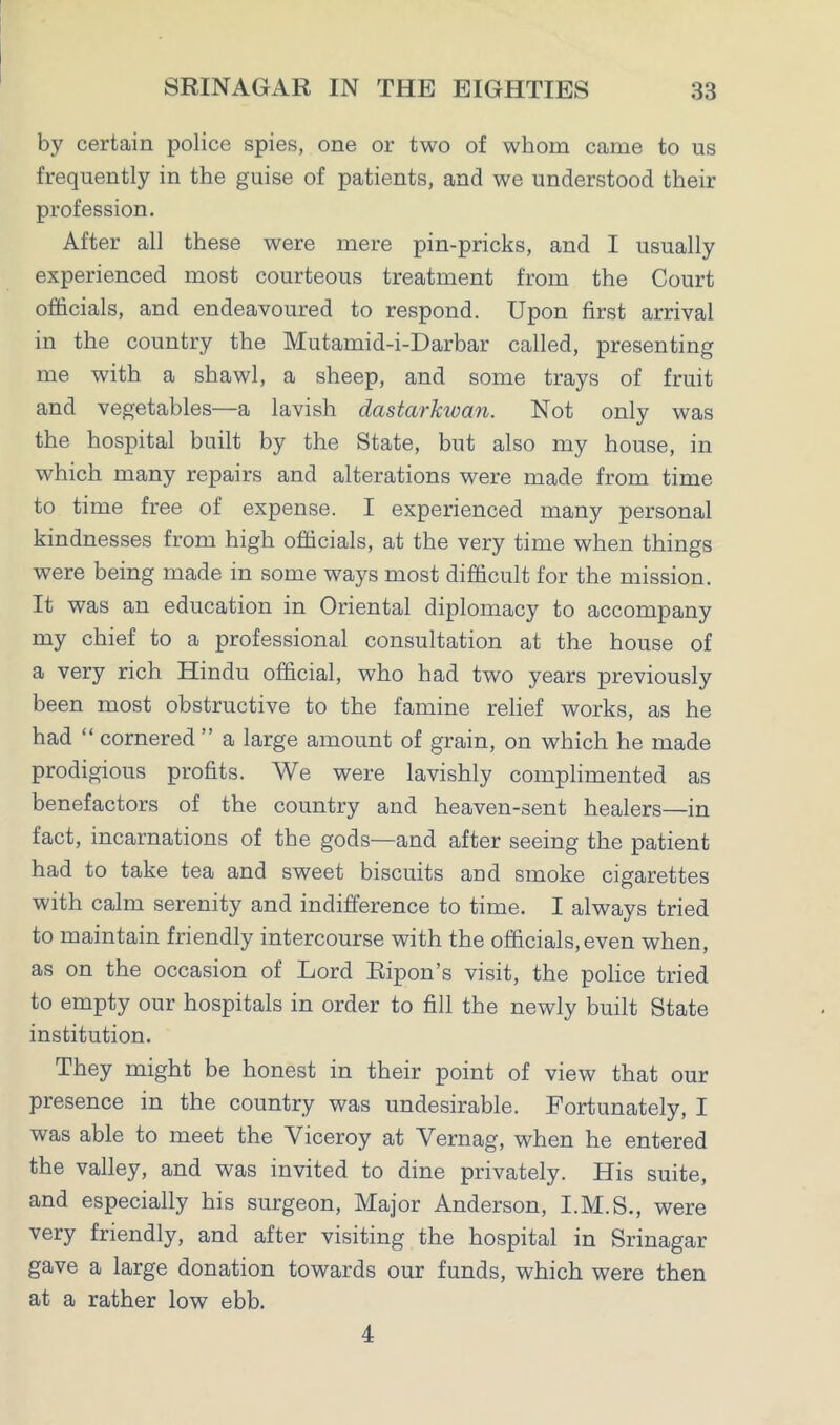 by certain police spies, one or two of whom came to us frequently in the guise of patients, and we understood their profession. After all these were mere pin-pricks, and I usually experienced most courteous treatment from the Court officials, and endeavoured to respond. Upon first arrival in the country the Mutamid-i-Darbar called, presenting me with a shawl, a sheep, and some trays of fruit and vegetables—a lavish dastarkwan. Not only was the hospital built by the State, but also my house, in which many repairs and alterations were made from time to time free of expense. I experienced many personal kindnesses from high officials, at the very time when things were being made in some ways most difficult for the mission. It was an education in Oriental diplomacy to accompany my chief to a professional consultation at the house of a very rich Hindu official, who had two years previously been most obstructive to the famine relief works, as he had “ cornered ” a large amount of grain, on which he made prodigious profits. We were lavishly complimented as benefactors of the country and heaven-sent healers—in fact, incarnations of the gods—and after seeing the patient had to take tea and sweet biscuits and smoke cigarettes with calm serenity and indifference to time. I always tried to maintain friendly intercourse with the officials,even when, as on the occasion of Lord Ripon’s visit, the police tried to empty our hospitals in order to fill the newly built State institution. They might be honest in their point of view that our presence in the country was undesirable. Fortunately, I was able to meet the Viceroy at Vernag, when he entered the valley, and was invited to dine privately. His suite, and especially his surgeon, Major Anderson, I.M.S., were very friendly, and after visiting the hospital in Srinagar gave a large donation towards our funds, which were then at a rather low ebb. 4