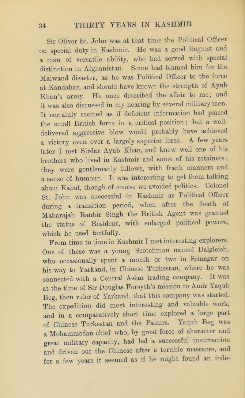 Sir Oliver St. John was at that time the Political Officer on special duty in Kashmir. He was a good linguist and a man of versatile ability, who had served with special distinction in Afghanistan. Some had blamed him for the Maiwand disaster, as he was Political Officer to the force at Kandahar, and should have known the strength of Ayub Khan’s army. He once described the affair to me, and it was also discussed in my hearing by several military men. It certainly seemed as if deficient information had placed the small British force in a critical position; but a well- delivered aggressive blow would probably have achieved a victory even over a largely superior force. A few years later I met Sirdar Ayub Khan, and knew well one of his brothers who lived in Kashmir and some of his retainers; they were gentlemanly fellows, with frank manners and a sense of humour. It was interesting to get them talking about Kabul, though of course we avoided politics. Colonel St. John was successful in Kashmir as Political Officer during a transition period, when after the death of Maharajah Ranbir Singh the British Agent was granted the status of Resident, with enlarged political powers, which he used tactfully. Prom time to time in Kashmir I met interesting explorers. One of these was a young Scotchman named Dalgleish, who occasionally spent a month or two in Srinagar on his way to Yarkand, in Chinese Turkestan, where he was connected with a Central Asian trading company. It was at the time of Sir Douglas Forsyth s mission to Amir Yaqub Beg, then ruler of Yarkand, that this company was started. The expedition did most interesting and valuable work, and in a comparatively short time explored a large part of Chinese Turkestan and the Pamirs. Yaqub Beg was a Mohammedan chief who, by great force of character and great military capacity, had led a successful insurrection and driven out the Chinese after a terrible massacre, and for a few years it seemed as if he might found an inde-
