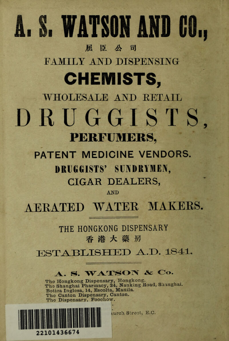 A. S. WATSON AND CO., jS S. ^ 5J FAMILY AND DISPENSING CHEMISTS, WHOLESALE AND PET AIL DRUGGISTS, PERFUMERS, PATENT MEDICINE VENDORS. DRlitieiSTS’ SUINDRIMEIV, CIGAR DEALERS, AND AEEATED WATEE MAKEES. THE HONGKONG DISPENSARY # ^ A ^ IGSTAlBLISHED A.. S. Ac Co. The Hongkong Dispensary, Hongkong. The Shanghai Pharmacy, 24, Nanking Road, Snangnai. Botica Inglesa, 14, Eseolta, Manila. The Canton Dispensary, Canton. The Dispensary, Foochow. 22101436674