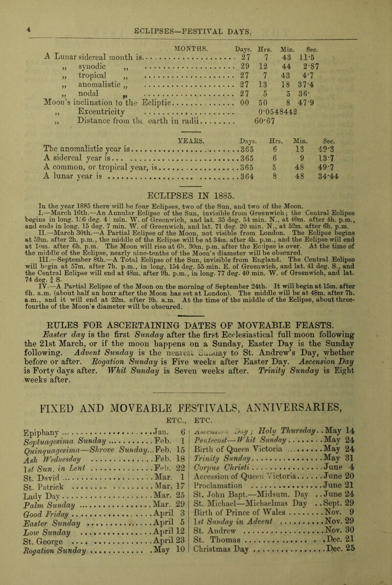 ECLIPSES—FESTIVAL DAYS. MONTHS. Days. Hrs. Min Sec A Lunar sidereal month is ... 27 7 43 11-5 „ synodic „ ...29 12 44 2-87 „ tropical ,, ...27 7 43 4-7 „ anomalistic „ ...27 13 18 37-4 „ nodal „ ...27 5 5 36- Moon’s inclination to the Ecliptic ...00 50 8 47-9 „ Excentricity 0'0548442 „ Distance from the earth in radii 60-67 YEAES. Days. Hr; Min. Sec. The anomalistic year is g 13 d9’3 A sidereal year is 365 6 9 13-7 A common, or tropical year, is 5 48 49-7 A lunar year is 8 48 34-44 ECLIPSES IN 1885. In the year 1885 there will be four Eclipses, two of the Sun, and two of the Moon, I. —March 16th.—An Annular Eclipse of the Sun, invisible from Greenwich; the Central Eclipse begins in long. 1.'6 deg. 4,' min. W. of Green^vich, and lat. 35 deg. 51 min. N., at 40m. after 4h. p.m., and ends in long. 15 deg. 7 min. W. of Greenwich, and lat. 71 deg. 20 min. N., at 52m. after 6h. p.m. II. —March 30th.—A Partial Eclipse of the Moon, not visible from London. The Eclipse begins at 59m. after 2h. p.m., the middle of the Eclipse will be at 34jn. after 4h. p.m., and the Eclipse wiU end at lorn, after 6h. p.m. The Moon will rise at 6h. 30m. p.m. after the Eclipse is over. At the time of the middle of the Eclipse, nearly nine-tenths of the Moon’s diameter will be obscured. III. —September 8th.—A Total Eclipse of the Sun, invisible from England. The Central Eclipse will begin at 57m. after 7h. p.m., in long, 154 deg. 55 min. E. of Greenwich, and lat. 41 deg. S., and the Central Eclipse will end at 48m. after 9h. p.m., in long. 77 deg. 40 min. W. of Greenwich, and lat. 74 deg. J S. IV. —A Partial EcKpse of the Moon on the morning of September 24th. It will begin at 15m. after 6h. a.m. (about half an hour after the Moon has set at London). The middle will be at 48m. after 7h. a.m., and it will end at 22m. after 9h. a.m. At the time of the middle of the Eclipse, about three- fourths of the Moon’s diameter will be obscured. EXILES FOE ASCEETAININa DATES OF MOVEABLE FEASTS. Easter day is the first Sunday after the first Ecclesiastical full moon following the 21st March, or if the moon happens on a Sunday, Easter Day is the Sunday following. Advent Sunday is the neaieSu S^v^uay to St. Andrew’s Day, whether before or after. Rogation Sunday is Five weeks after Easter Day. Ascension Day is Forty days after. Whit Sunday is Seven weeks after. Trinity Sunday is Eight weeks after. FIXED AND MOVEABLE FESTIVALS, ANNIVERSARIES, ETC., Epiphany Jan. 6 i Septuagesima Sunday Feb. 1 Quinguagesima—Shrove Sunday...Feh. 15 Ash Wednesday Feb. 18 \st Sun. in Lent Feb. 22 St. David Mar. 1 j St. Patrick Mar. 17 j Lady Day Mar. 25 Palm Sunday Mar. 29 Good Friday April 3 Easter Sunday April 5 Loiv Stmday April 12 St. George April 23 Rogation Sunday May 10 ETC. xtsvaviMu Auy; Holy Thursday. .'M.aj l4 Pentecost—Whit Sunday May 24 Birth of Queen Victoria May 24 Trinity Sunday May 31 Corpus Christi June 4 Accession of Queen Victoria June 20 Proclamation June 21 St. John Bapt.—Midsum. Day . .June 24 St. Michael—Michaelmas Day .. Sept. 29 Birth of Prince of Wales Nov. 9 1«< Sunday in Advent Nov. 29 St. Andrew Nov. 30 St. Thomas f ,Dec. 21 Christmas Day Dec. 25