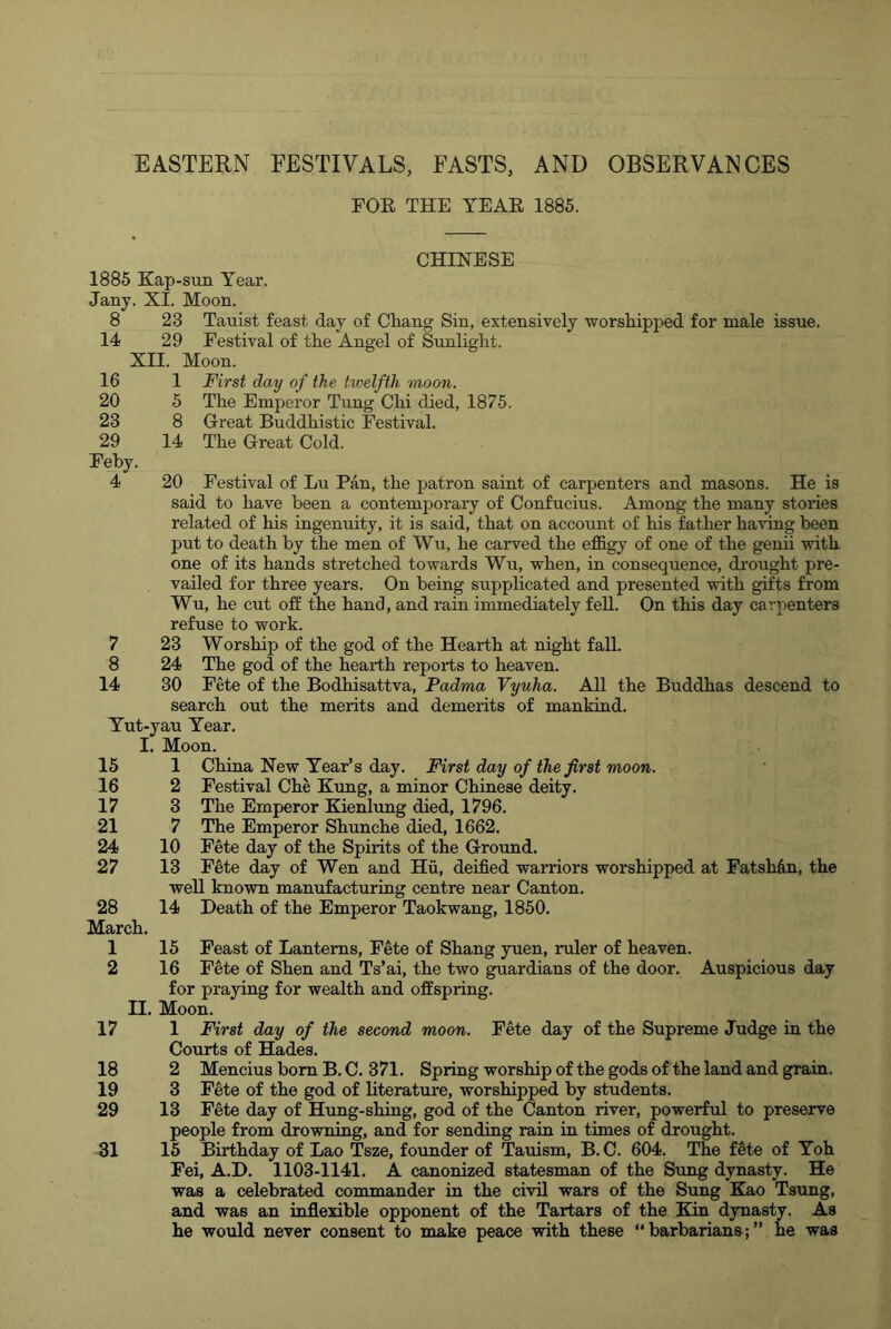 EASTERN FESTIVALS, FASTS, AND OBSERVANCES FOE THE YEAE 1885. CHINESE 1885 Kap-sun Year. Jany. XI. Moon. 8 23 Tauist feast day of Cliang Sin, extensively worshipijed for male issue. 14 29 Festival of the Angel of Sunlight. XII. Moon. 16 20 23 29 Feby. 4 1 5 8 14 20 First day of the twelfth moon. The Emperor Tung Chi died, 1875. Great Buddhistic Festival. The Great Cold. 7 8 14 15 16 17 21 24 27 Festival of Lu Pan, the patron saint of carpenters and masons. He is said to have been a contemporary of Confucius. Among the many stories related of his ingenuity, it is said, that on account of his father having been put to death by the men of Wu, he carved the ej0&gy of one of the genii with one of its hands stretched towards Wu, when, in consequence, drought pre- vailed for three years. On being supplicated and presented with gifts from Wu, he cut off the hand, and rain immediately fell. On this day carpenters refuse to work. 23 Worship of the god of the Hearth at night fall. 24 The god of the hearth reports to heaven. 30 Fete of the Bodhisattva, Padma Vyuha. All the Buddhas descend to search out the merits and demerits of mankind. Yut-yau Year. I. Moon. 1 China New Year’s day. First day of the first moon. 2 Festival Che Kimg, a minor Chinese deity. 3 The Emperor Kienlimg died, 1796. 7 The Emperor Shunche died, 1662. 10 Fete day of the Spirits of the Ground. 13 Fete day of Wen and Hii, deified warriors worshipped at Fatshfin, the well known manufacturing centre near Canton. 14 Death of the Emperor Taokwang, 1850. 28 March. 1 2 15 Feast of Lanterns, Fete of Shang yuen, ruler of heaven. 16 Fete of Shen and Ts’ai, the two guardians of the door. Auspicious day for praying for wealth and offspring. II. Moon. 17 1 First day of the second moon. Fete day of the Supreme Judge in the Courts of Hades. 18 2 Mencius bom B. C. 371. Spring worship of the gods of the land and grain. 19 3 Fete of the god of literature, worshipped by students. 29 13 Fete day of Hung-shing, god of the Canton river, powerful to preserve people from drowning, and for sending rain in times of drought. 31 15 Birthday of Lao Tsze, founder of Tavdsm, B. C. 604. The fete of Yoh Fei, A.D. 1103-1141. A canonized statesman of the Sung dynasty. He was a celebrated commander in the civil wars of the Sung Kao Tsung, and was an inflexible opponent of the Tartars of the Kin dynasty. As he would never consent to make peace with these “barbarians;” he was