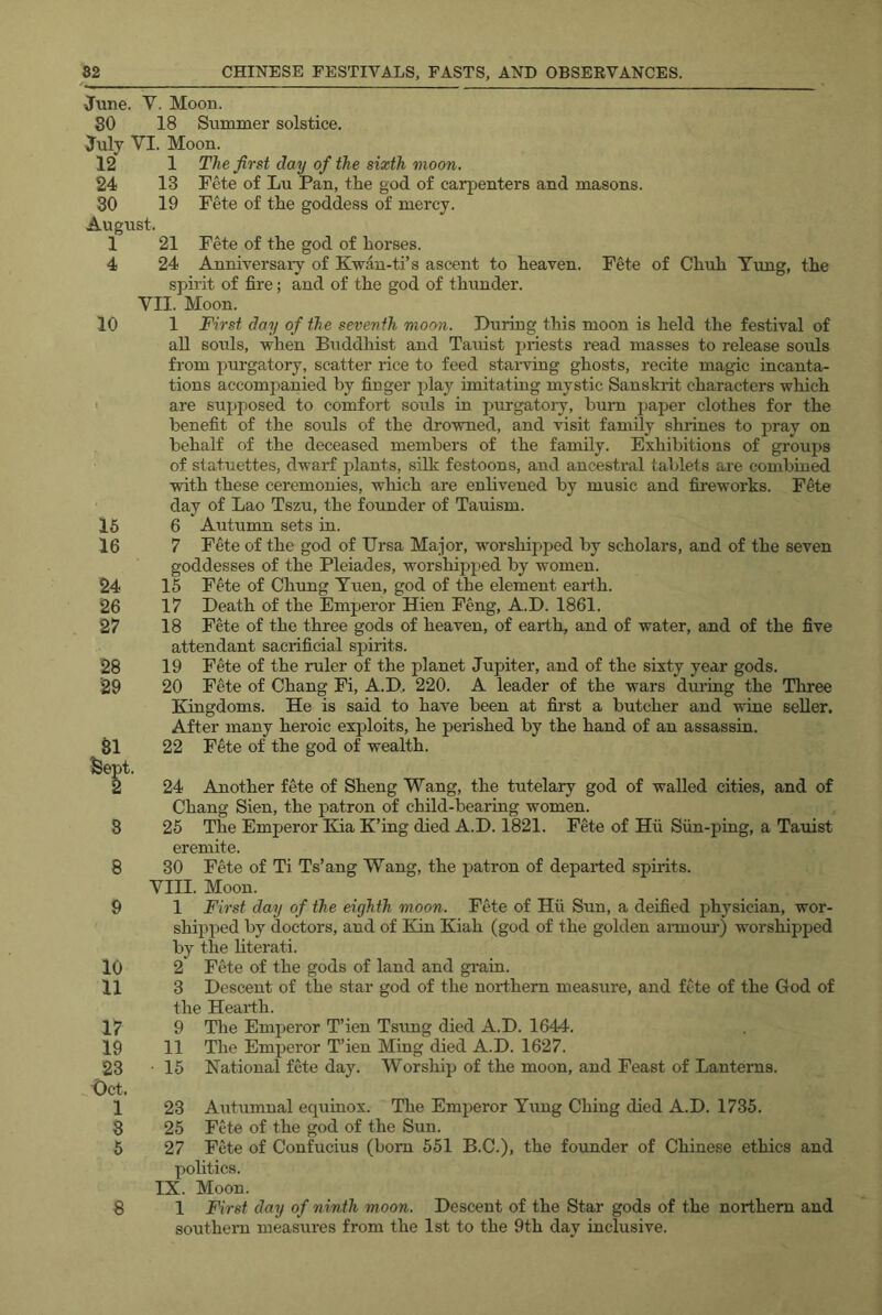 June. V. Moon. 80 18 Summer solstice. July VI. Moon. 12 1 The first day of the sixth moon. 24 13 Fete of Lu Pan, the god of carpenters and masons. 30 19 Fete of the goddess of mercy. August. 1 21 Fete of the god of horses. 4 24 Anniversaiy of Kwan-ti’s ascent to heaven. Fete of Chuh Tung, the spirit of fire; and of the god of thunder. VII. Moon. 10 1 First day of the seventh moon. During this moon is held the festival of all souls, when Buddhist and Tauist priests read masses to release souls from purgatory, scatter rice to feed staiwing ghosts, recite magic incanta- tions accompanied by finger i^lay imitating mystic Sanskrit characters which ■ are su^jposed to comfort souls in purgatory, bum paper clothes for the benefit of the souls of the drowned, and visit family shrines to pray on behalf of the deceased members of the family. Exhibitions of groups of statuettes, dwarf plants, silk festoons, and ancestral tablets are combined with these ceremonies, wliich are enlivened by music and fireworks. Fete day of Lao Tszu, the founder of Tauism. 15 6 Autumn sets in. 16 7 Fete of the god of Ursa Major, worshipped by scholars, and of the seven goddesses of the Pleiades, worshipped by women. 24 15 Fete of Chung Yuen, god of the element eai-th. 26 17 Death of the Emperor Hien Feng, A.D. 1861. 27 18 Frfe of the three gods of heaven, of earth, and of water, and of the five attendant sacrificial spirits. 28 19 Fete of the ruler of the planet Jupiter, and of the sixty year gods. 29 20 Fete of Chang Fi, A.D, 220. A leader of the wars during the Three Kingdoms. He is said to have been at first a butcher and wine seller. After many heroic exploits, he perished by the hand of an assassin. SI 22 Fete of the god of wealth, feept. 2 24 Another fete of Sheng Wang, the tutelary god of walled cities, and of Chang Sien, the patron of child-bearing women. 3 25 The Emperor Kia K’ing died A.D. 1821. Fete of Hu Sun-piug, a Tauist eremite. 8 30 Fete of Ti Ts’ang Wang, the patron of departed spirits. VIII. Moon. 9 1 First day of the eighth moon. Fete of Hii Sun, a deified physician, wor- shipped by doctors, and of Kin Kiah (god of the golden aimour) worshipped by the literati. 10 2 Fete of the gods of land and gram. 11 3 Descent of the star god of the northern measure, and fete of the God of the Hearth. 17 9 The Emperor T’ien Tsung died A.D. 1644. 19 11 The Emperor T’ien Miug died A.D. 1627. 23 • 15 National fete day. Worship of the moon, and Feast of Lanterns. Oct. 1 23 Autumnal equinox. The Emperor Yung Ching died A.D. 1735. 8 25 Fete of the god of the Sun. 5 27 Fete of Confucius (bom 551 B.C.), the founder of Chinese ethics and pohtics. IX. Moon. southern measures from the 1st to the 9th day iuclusive.