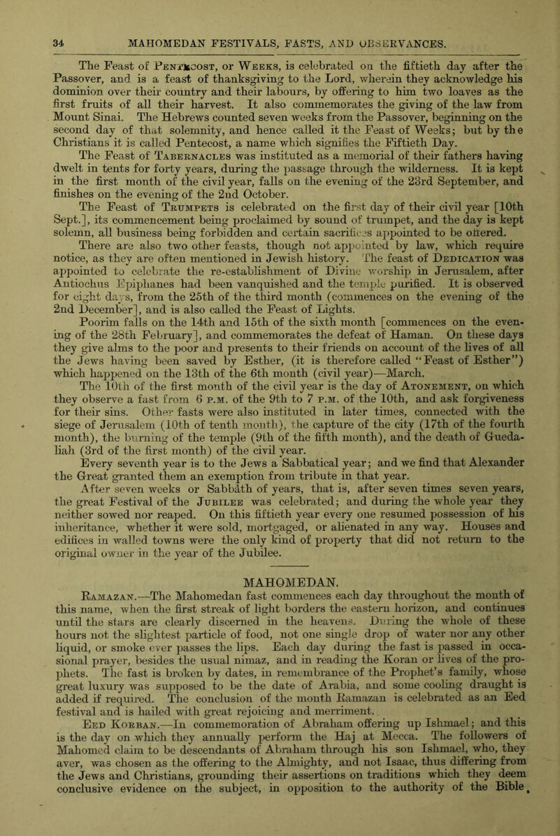 The Feast of Peni’Iscost, or Weeks, is celebrated on the fiftieth day after the Passover, and is a feast of thanksgiving to the Lord, wherein they acknowledge his dominion over their country and their labours, by offering to him two loaves as the first fruits of all their harvest. It also commemorates the giving of the law from Mount Sinai. The Hebrews counted seven weeks from the Passover, beginning on the second day of that solemnity, and hence called it the Feast of Weeks; biit by the Christians it is called Pentecost, a name which signifies the Fiftieth Hay. The Feast of Tabernacles was instituted as a memorial of their fathers having dwelt in tents for forty years, during the passage through the wilderness. It is kept in the first month of the civil year, falls on the evening of the 23rd September, and finishes on the evening of the 2ud October. The Feast of Trumpets is celebrated on the first day of their civil year [10th Sept.], its commencement being proclaimed by sound of tnimpet, and the day is kept solemn, all business being forbidden and certain sacrifices appointed to be ottered. There are also two other feasts, though not appointed by law, which require notice, as they are often mentioned in Jewish history. The feast of Dedication was appointed to celebrate the re-establishment of Divine worship in Jerusalem, after Autiochus Epiphanes had been vanquished and the ternpie purified. It is observed for eight days, from the 25th of the third month (commences on the evening of the 2nd December], and is also called the Feast of Lights. Poorim falls on the 14th and 15th of the sixth month [commences on the even- ing of the 28th Felnuary], and commemorates the defeat of Haman. On these days they give alms to the poor and presents to their friends on account of the lives of all the Jews having been saved by Esther, (it is therefore called “Feast of Esther”) which happened on the 13th of the 6th month (civil year)—March. The 10th of the first month of the civil year is the day of Atonement, on which they observe a fast from 6 p.m. of the 9th to 7 p.m. of the 10th, and ask forgiveness for their sins. Other fasts were also instituted in later times, connected with the siege of Jerusalem (iOth of tenth month), the capture of the city (17th of the fourth month), the burning of the temple (9th of the fifth month), and the death of Gueda- liah (3rd of the first month) of the civil year. Every seventh year is to the Jews a Sabbatical year; and we find that Alexander the Great granted them an exemption from tribute in that year. After seven weeks or Sabbdth of years, that is, after seven times seven years, the great Festival of the Jubilee was celebrated; and during the whole year they neither sowed nor reaped. On this fiftieth year every one resumed possession of his inheritance, whether it were sold, mortgaged, or ahenated in any way. Houses and edifices in walled towns were the only kind of property that did not return to the original owner in the year of the Jubilee. MAHOMEDAN. Ramazan.—The Mahomedan fast commences each day throughout the month of this name, when the first streak of light borders the eastern horizon, and continues until the stars are clearly discerned in the heaven.-j. Dining the whole of these hours not the slightest particle of food, not one single drop of water nor any other liquid, or smoke ever passes the lips. Each day during the fast is passed in occa- sional prayer, besides the usual nimaz, and in reading the Koran or lives of the pro- phets. The fast is broken by dates, in remembrance of the Prophet’s family, whose great luxury was supposed to be the date of Arabia, and some cooling draught is added if required. The conclusion of the month Ramazan is celebrated as an Eed festival and is hailed with great rejoicing and merriment. Eed Korean.—In commemoration of Abraham offering up Ishmael; and this is the day on which they annually perform the Haj at Mecca. The followers of Mahomed claim to be descendants of Abraham through his son Ishmael, who, they aver, was chosen as the offering to the Ahuighty, and not Isaac, thus differing from the Jews and Christians, grounding their assertions on traditions which they d^m conclusive evidence on the subject, in opposition to the authority of the Bible,