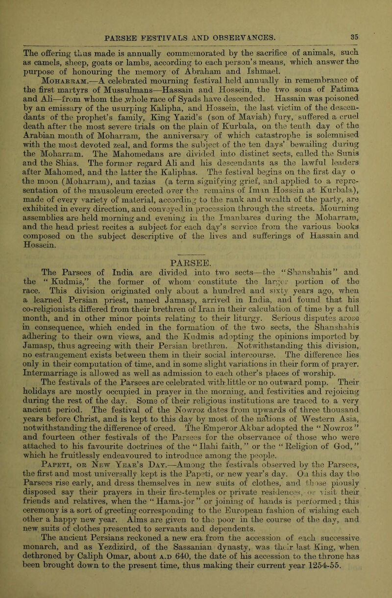 The ofi’ermg thus made is annually commemorated by the sacrifice of animals, such as camels, sheep, goats or lambs, according to each person’s means, which answer the purpose of honouring the memoiy of Abraham and Ishmael. Moharbam.—A celebrated mourning festival held annually in remembrance of the first martyrs of Mussulmans—^Hassain and Hossein, the two sons of Fatima and A1i—from whom the .whole race of Syads have descended. Hassain was poisoned by an emissary of the usurping Kalipha, and Hossein, the last victim of the descen- dants of the prophet’s family. King Yazid’s (son of Maviah) fury, suffered a cruel death after 1 he most severe trials on the plain of Kurbala, on the tenth day of the Arabian mouth of Moharram, the anniversary of which catastrophe is solemnised with the most devoted zeal, and forms the subject of the ten days’ bewailing during the Moharram. The Mahomedans are divided into distinct sects, called the Sunis and the Shias. The former regard Ali and his descendants as the lawful leaders after Mahomed, and the latter the Kahphas. The festival begins on the first day o the moon (Moharram), and tazias (a term signifying grief, and applied to a repre- sentation of the mausoleum erected over the remains of Iman Hossein at Kurbala), made of every variety of material, according to the rtink and wealth of the party, are exhibited in every direction, and convoyed in procession through the streets. Mourning assemblies are held morning and evening in the Imanbares during the Moharram, and the head priest recites a subject for each day’s service from the various books composed on the subject descriptive of the lives and sufferings of Hassain and Hossein. PAESEE. The Parsees of India are divided into two sects—the “Shaushahis” and the “ Kudmis,” the former of whom constitute the largi r portion of the race. This division originated only about a hundred and sixty years ago, when a learned Persian priest, named jamasp, arrived in India, and found that his co-rehgionists differed from their brethren of Iran in them calculation of time by a full month, and in other minor points relating to their liturgy. Serious disputes arose in consequence, which ended in the formation of the two sects, the Shanshahis adhering to their own views, and the Kudmis adopting the opinions imported by Jamasp, thus agreeing with their Persian brethren. Notwithstanding this division, no estrangement exists between them in their social intercourse. The difference lies only in their computation of time, and in some slight variations in their form of prayer. Intermarriage is allowed as well as admission to each other’s places of worship. The festivals of the Parsees are celebrated with.little or no outward jjomp. Their holidays are mostly occupied in prayer in the morning, and festivities and rejoicing during the rest of the day. Some of their religious institutions are traced to a very ancient period. The festival of the Nowroz dates from upwards of three thousand years before Christ, and is kept to this day by most of the nations of Western Asia, notwithstanding the difference of creed. The Emperor Akbar adopted the “ Nowroz ” and fourteen other festivals of the Parsees for the observance of those who were attached to his favourite doctrines of the “ Ilahi faith, ” or the “ Religion of God, ” which he fruitlessly endeavoured to introduce among the people. Papeti, or New Year’s Day.—Among the festivals observed by the Parsees, the first and most universally kept is the Papeti, or new year’s day. On this day the Parsees rise early, and dress themselves in new suits of clothes, and tlj ^se piously disposed say their prayers in their fire-temples or piavate residences, <• ■ eisit their friends and relatives, when the “ Hama-j or” or joining of hands is performed; this ceremony is a sort of greeting corresponding to the European fashion of wishing each other a happy new year. Alms are given to the poor in the course of the day, and new suits of clothes presented to servants and dependents. The ancient Persians reckoned a new era from the accession of each successive monarch, and as Yezdizird, of the Sassanian dynasty, was their last King, when dethroned by Cahph Omar, about a.d 640, the date of his accession to the throne has been brought down to the present time, thus making their current year 1254-55.